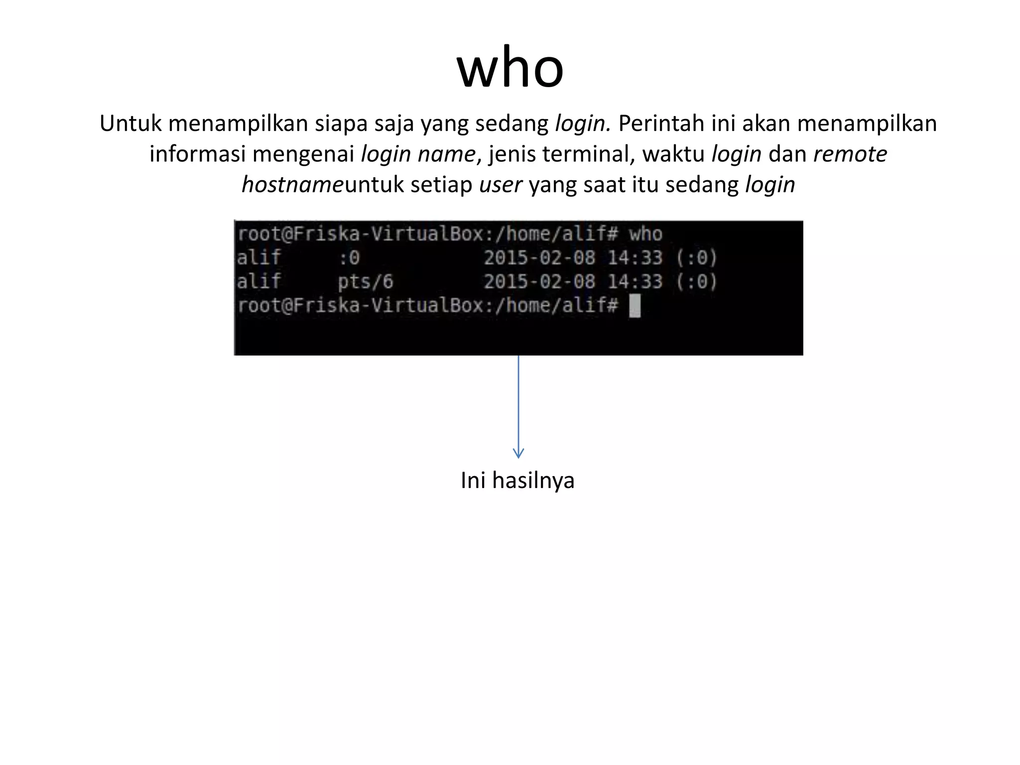 who
Untuk menampilkan siapa saja yang sedang login. Perintah ini akan menampilkan
informasi mengenai login name, jenis terminal, waktu login dan remote
hostnameuntuk setiap user yang saat itu sedang login
Ini hasilnya
 