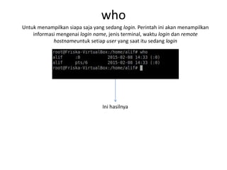 who
Untuk menampilkan siapa saja yang sedang login. Perintah ini akan menampilkan
informasi mengenai login name, jenis terminal, waktu login dan remote
hostnameuntuk setiap user yang saat itu sedang login
Ini hasilnya
 