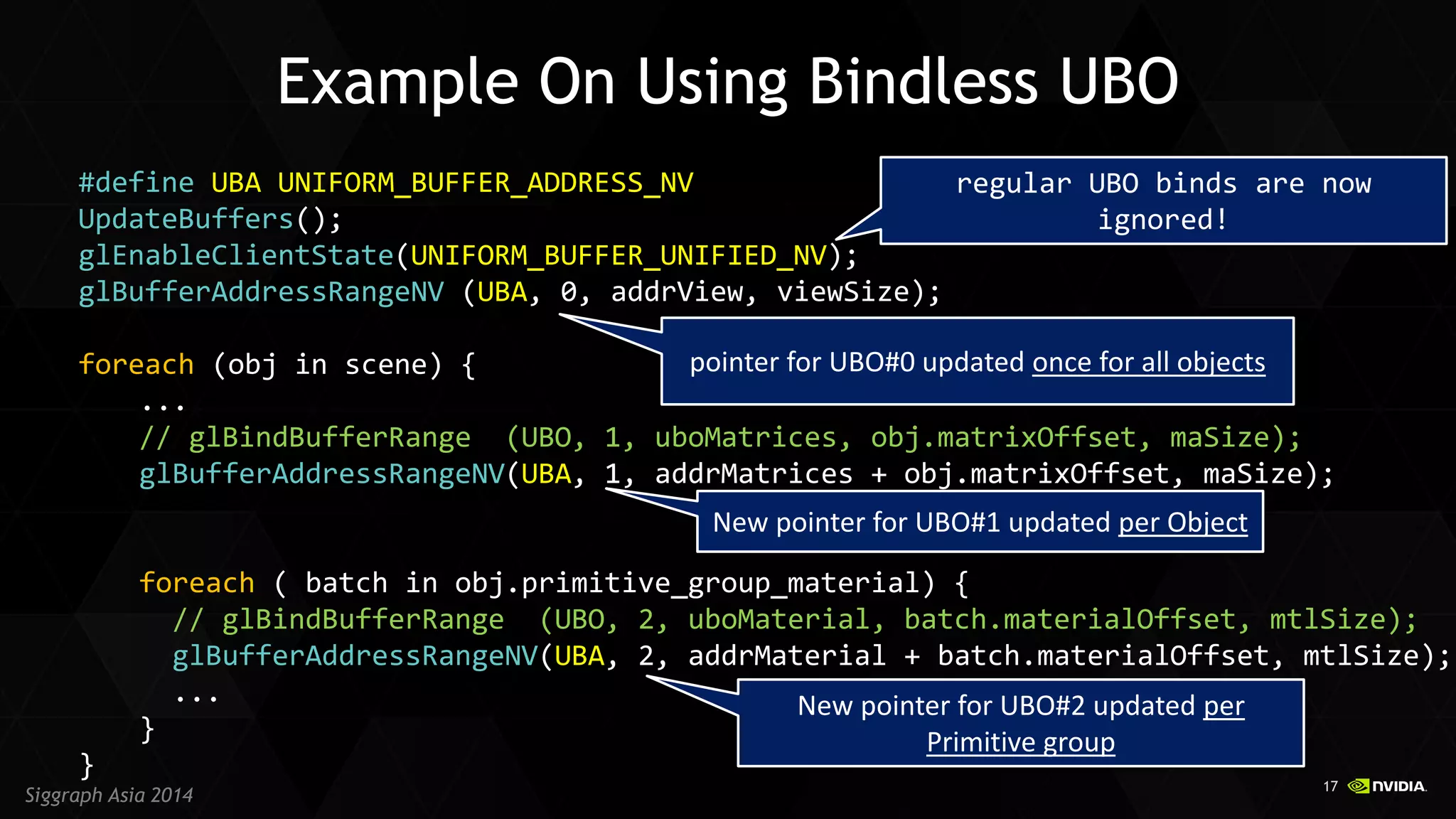 17 
Siggraph Asia 2014 
#define UBA UNIFORM_BUFFER_ADDRESS_NV UpdateBuffers(); glEnableClientState(UNIFORM_BUFFER_UNIFIED_NV); glBufferAddressRangeNV (UBA, 0, addrView, viewSize); foreach (obj in scene) { ... // glBindBufferRange (UBO, 1, uboMatrices, obj.matrixOffset, maSize); glBufferAddressRangeNV(UBA, 1, addrMatrices + obj.matrixOffset, maSize); foreach ( batch in obj.primitive_group_material) { // glBindBufferRange (UBO, 2, uboMaterial, batch.materialOffset, mtlSize); glBufferAddressRangeNV(UBA, 2, addrMaterial + batch.materialOffset, mtlSize); ... } } 
Example On Using Bindless UBO 
New pointer for UBO#1 updated per Object 
New pointer for UBO#2 updated per Primitive group 
pointer for UBO#0 updated once for all objects 
regular UBO binds are now ignored!  