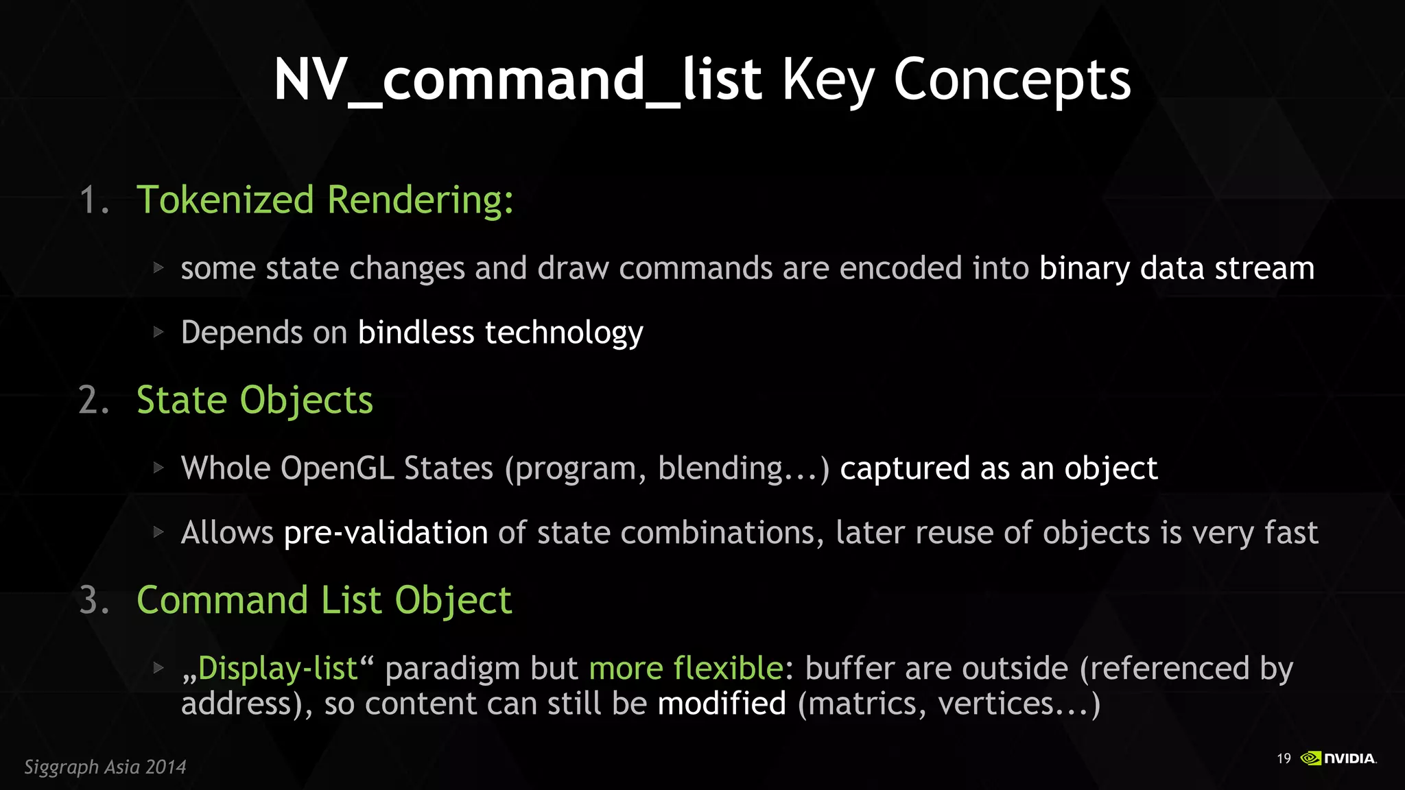 19 
Siggraph Asia 2014 
NV_command_list Key Concepts 
1.Tokenized Rendering: some state changes and draw commands are encoded into binary data stream Depends on bindless technology 
2.State Objects Whole OpenGL States (program, blending...) captured as an object Allows pre-validation of state combinations, later reuse of objects is very fast 
3.Command List Object „Display-list“ paradigm but more flexible: buffer are outside (referenced by address), so content can still be modified (matrics, vertices...)  