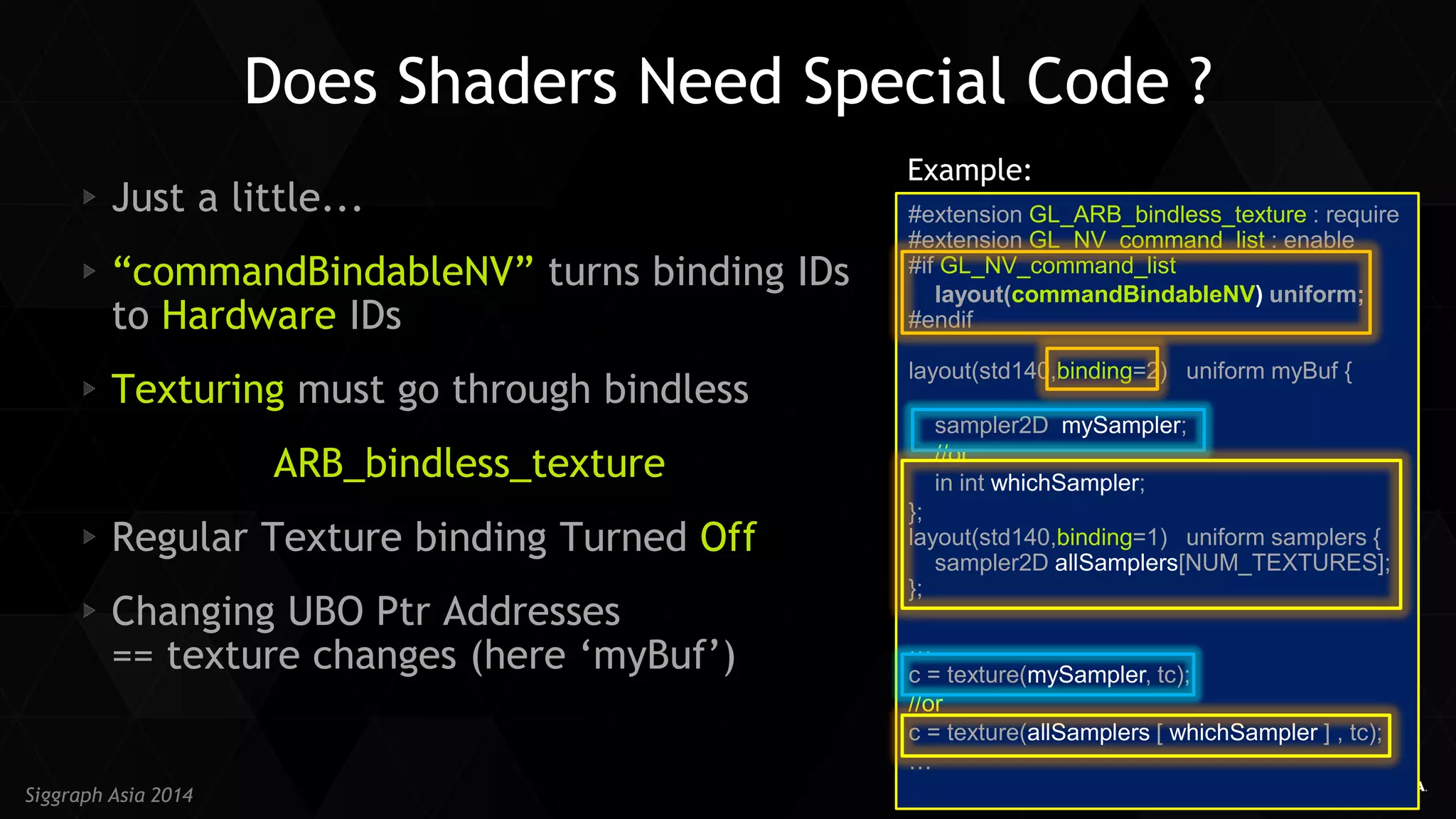 28 
Siggraph Asia 2014 Just a little... “commandBindableNV” turns binding IDs to Hardware IDs Texturing must go through bindless 
ARB_bindless_texture Regular Texture binding Turned Off Changing UBO Ptr Addresses == texture changes (here ‘myBuf’) 
Does Shaders Need Special Code ? 
#extension GL_ARB_bindless_texture : require #extension GL_NV_command_list : enable #if GL_NV_command_list 
layout(commandBindableNV) uniform; #endif layout(std140,binding=2) uniform myBuf { 
sampler2D mySampler; 
//or: 
in int whichSampler; 
}; layout(std140,binding=1) uniform samplers { sampler2D allSamplers[NUM_TEXTURES]; }; 
… 
c = texture(mySampler, tc); 
//or 
c = texture(allSamplers [ whichSampler ] , tc); 
… 
Example:  
