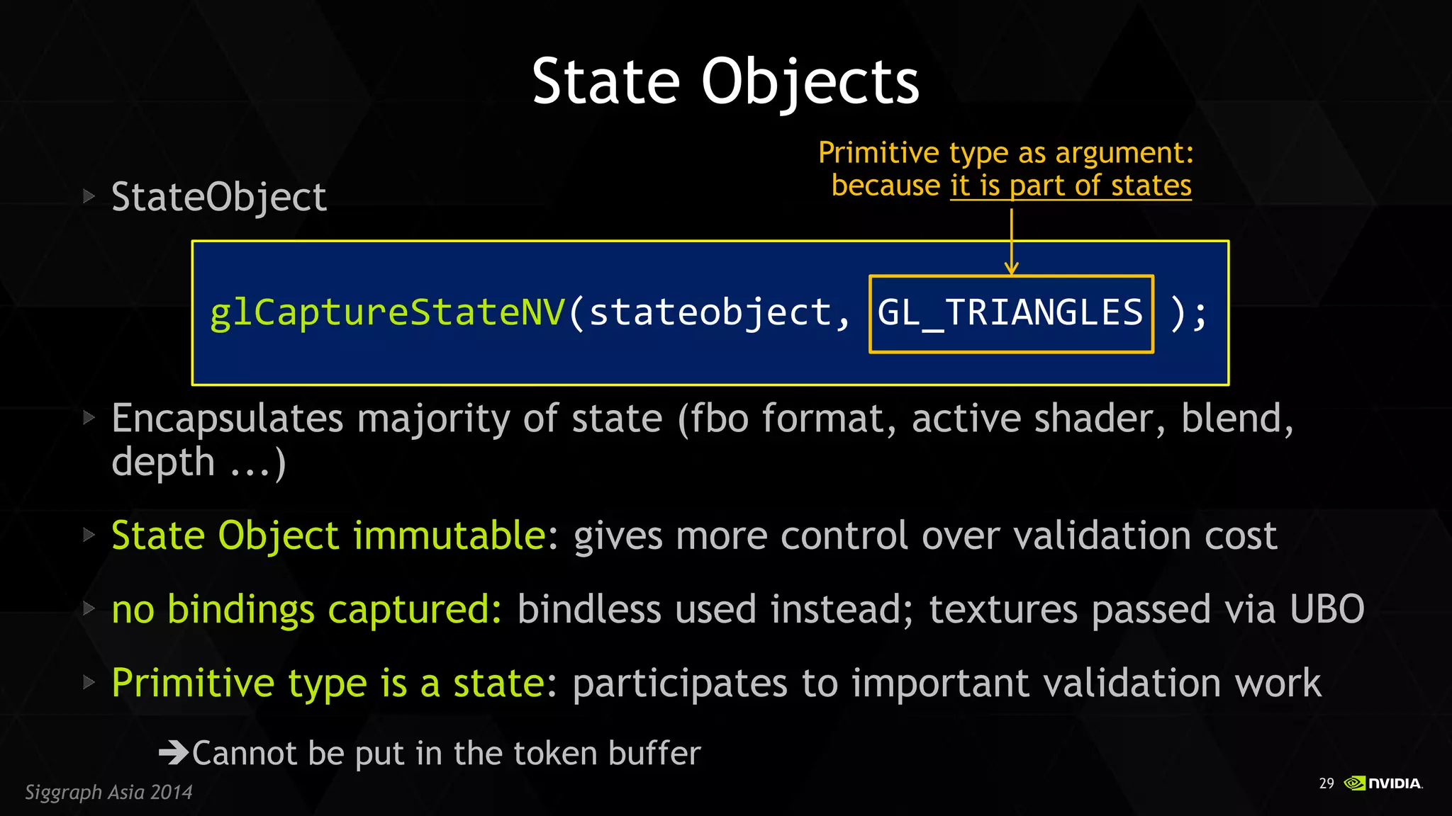 29 
Siggraph Asia 2014 
State Objects StateObject Encapsulates majority of state (fbo format, active shader, blend, depth ...) State Object immutable: gives more control over validation cost no bindings captured: bindless used instead; textures passed via UBO Primitive type is a state: participates to important validation work 
Cannot be put in the token buffer 
glCaptureStateNV(stateobject, GL_TRIANGLES ); 
Primitive type as argument: 
because it is part of states  