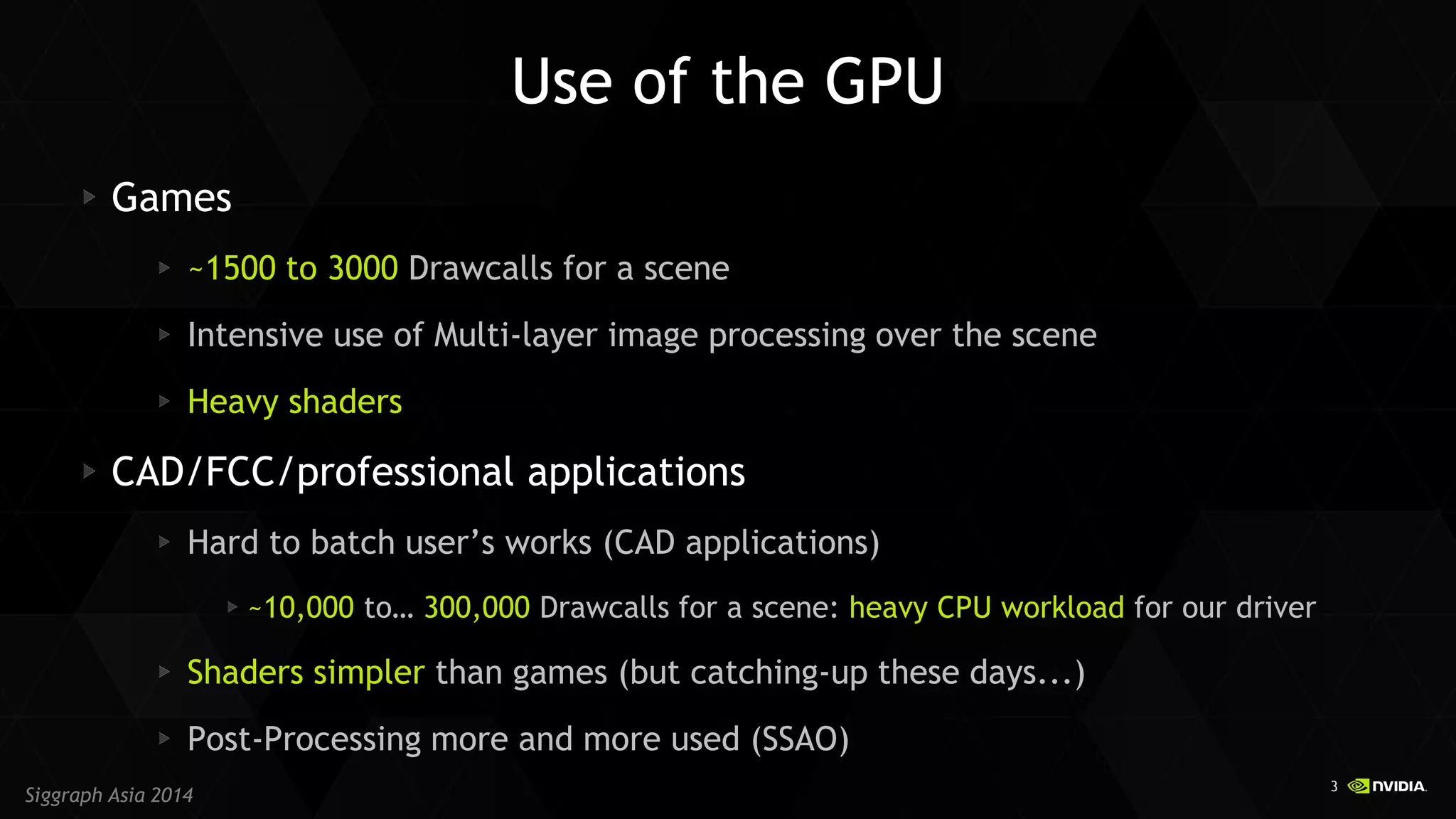 3 
Siggraph Asia 2014 
Use of the GPU Games ~1500 to 3000 Drawcalls for a scene Intensive use of Multi-layer image processing over the scene Heavy shaders CAD/FCC/professional applications Hard to batch user’s works (CAD applications) ~10,000 to… 300,000 Drawcalls for a scene: heavy CPU workload for our driver Shaders simpler than games (but catching-up these days...) Post-Processing more and more used (SSAO)  