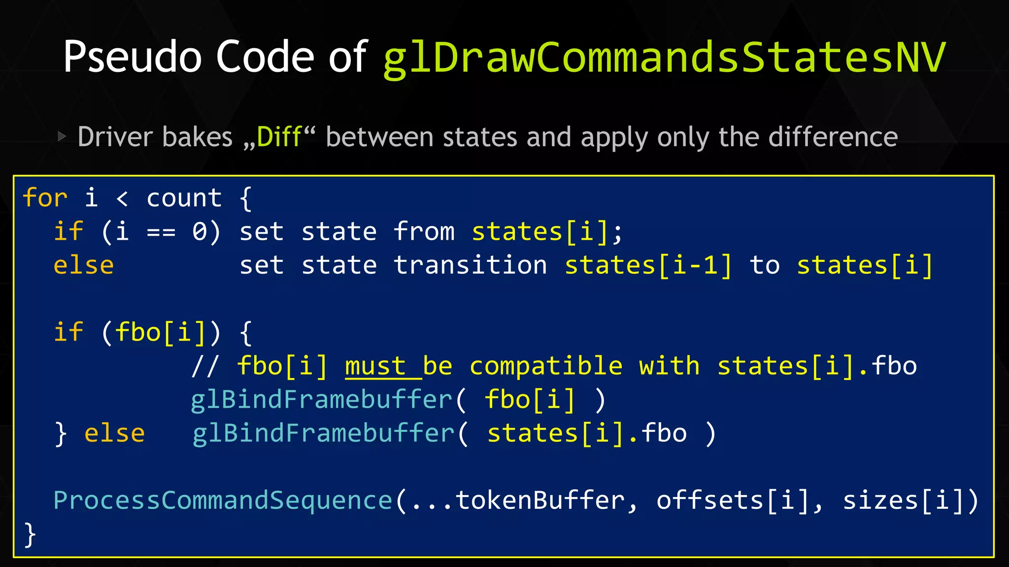 31 
Siggraph Asia 2014 Driver bakes „Diff“ between states and apply only the difference 
Pseudo Code of glDrawCommandsStatesNV 
for i < count { 
if (i == 0) set state from states[i]; 
else set state transition states[i-1] to states[i] 
if (fbo[i]) { 
// fbo[i] must be compatible with states[i].fbo 
glBindFramebuffer( fbo[i] ) 
} else glBindFramebuffer( states[i].fbo ) 
ProcessCommandSequence(...tokenBuffer, offsets[i], sizes[i]) 
}  