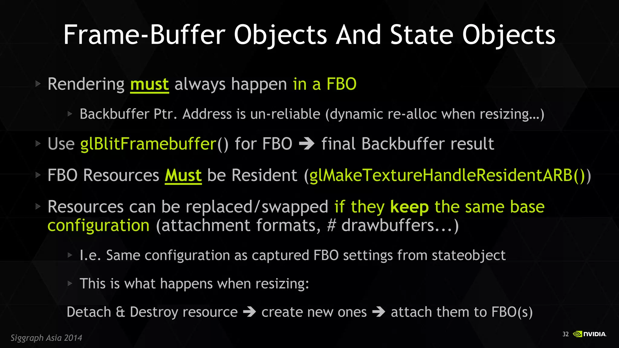 32 
Siggraph Asia 2014 Rendering must always happen in a FBO Backbuffer Ptr. Address is un-reliable (dynamic re-alloc when resizing…) Use glBlitFramebuffer() for FBO  final Backbuffer result FBO Resources Must be Resident (glMakeTextureHandleResidentARB()) Resources can be replaced/swapped if they keep the same base configuration (attachment formats, # drawbuffers...) I.e. Same configuration as captured FBO settings from stateobject This is what happens when resizing: 
Detach & Destroy resource  create new ones  attach them to FBO(s) 
Frame-Buffer Objects And State Objects  