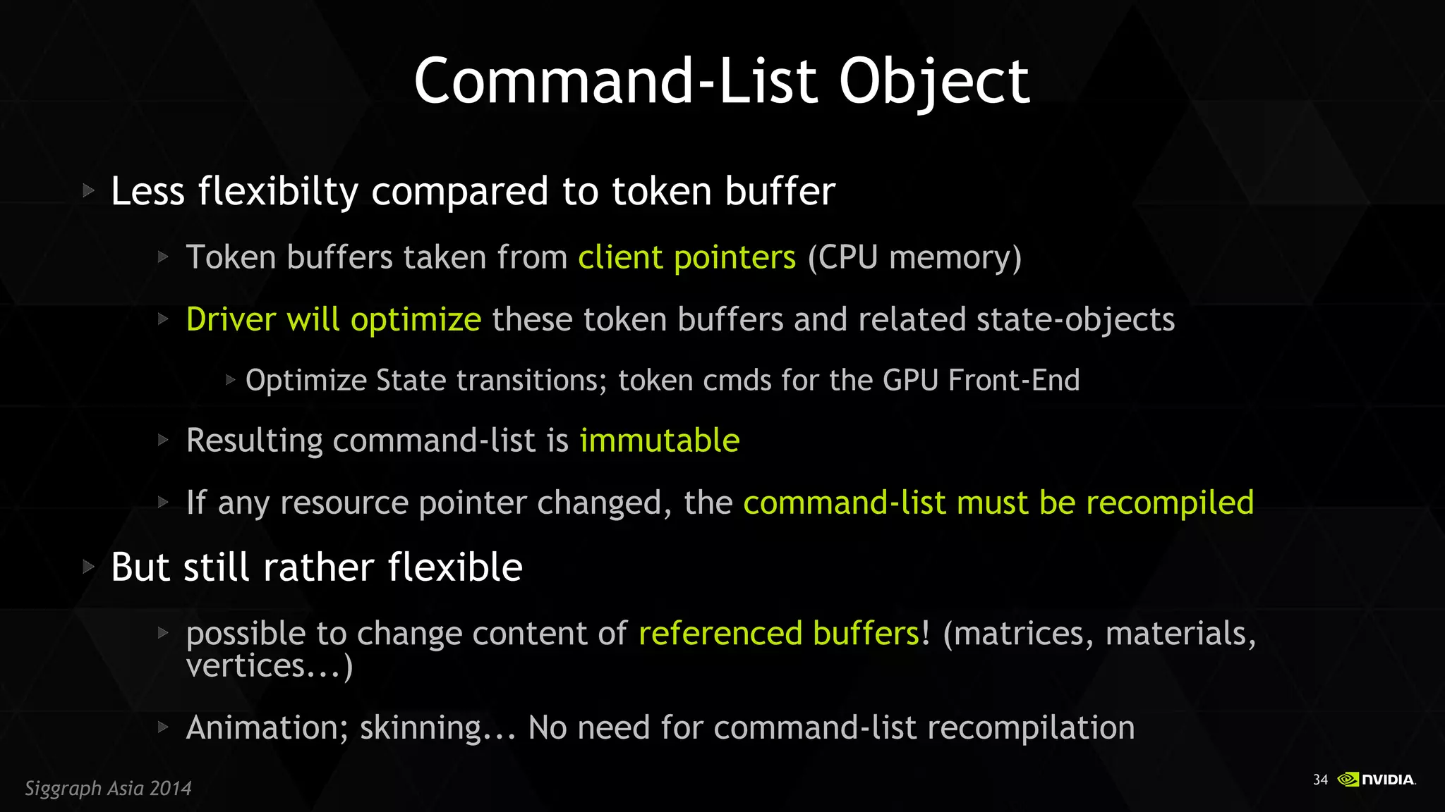 34 
Siggraph Asia 2014 
Command-List Object Less flexibilty compared to token buffer Token buffers taken from client pointers (CPU memory) Driver will optimize these token buffers and related state-objects Optimize State transitions; token cmds for the GPU Front-End Resulting command-list is immutable If any resource pointer changed, the command-list must be recompiled But still rather flexible possible to change content of referenced buffers! (matrices, materials, vertices...) Animation; skinning... No need for command-list recompilation  