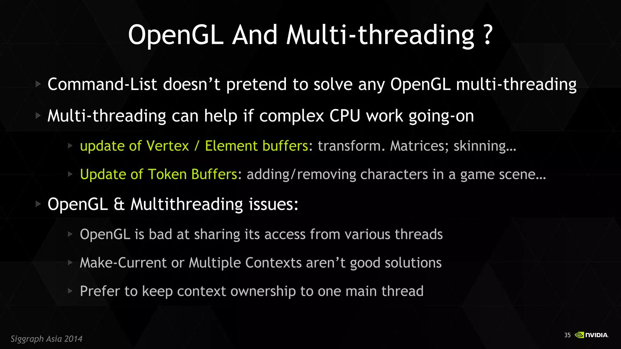 35 
Siggraph Asia 2014 Command-List doesn’t pretend to solve any OpenGL multi-threading Multi-threading can help if complex CPU work going-on update of Vertex / Element buffers: transform. Matrices; skinning… Update of Token Buffers: adding/removing characters in a game scene… OpenGL & Multithreading issues: OpenGL is bad at sharing its access from various threads Make-Current or Multiple Contexts aren’t good solutions Prefer to keep context ownership to one main thread 
OpenGL And Multi-threading ?  