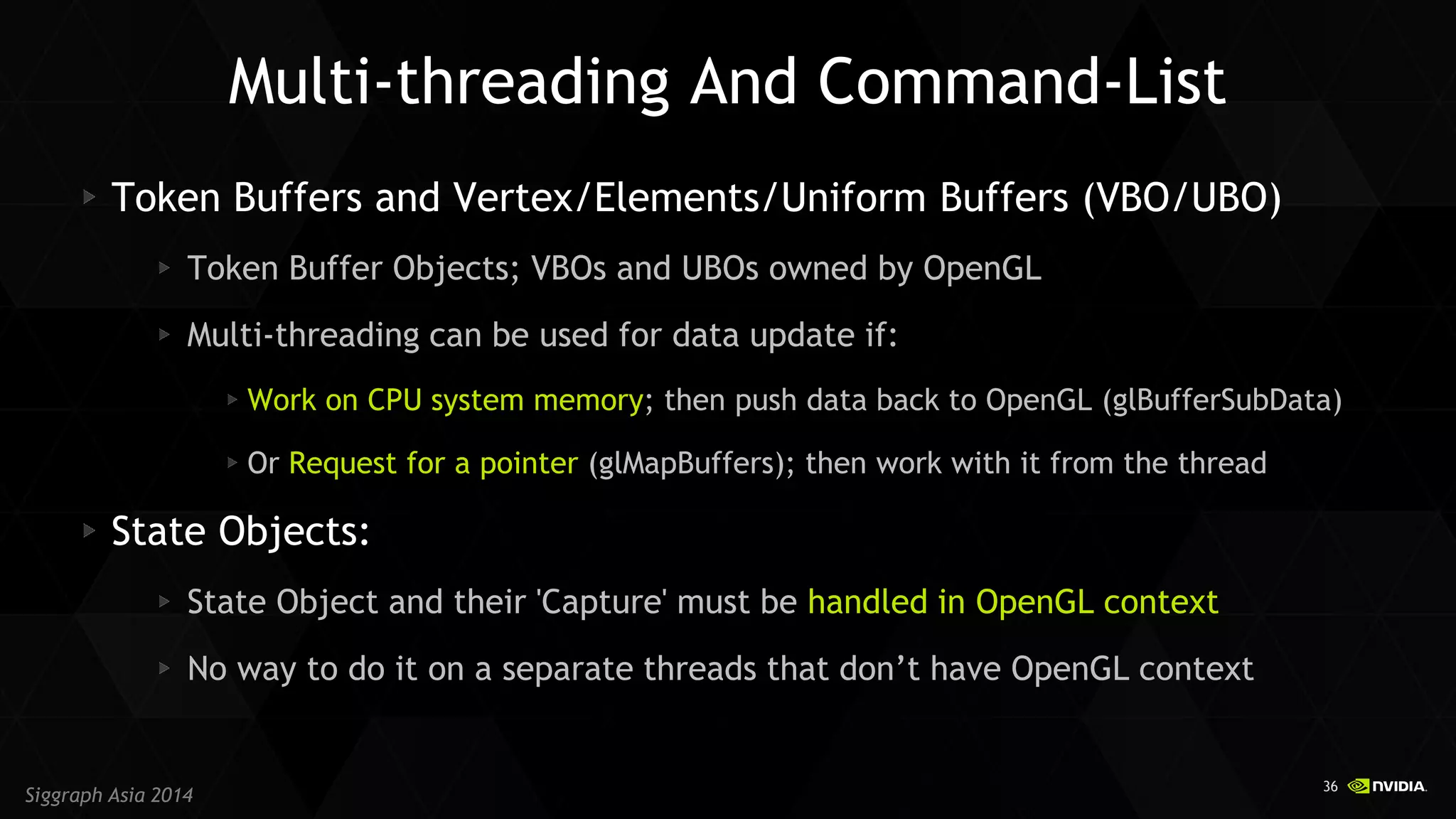 36 
Siggraph Asia 2014 Token Buffers and Vertex/Elements/Uniform Buffers (VBO/UBO) Token Buffer Objects; VBOs and UBOs owned by OpenGL Multi-threading can be used for data update if: Work on CPU system memory; then push data back to OpenGL (glBufferSubData) Or Request for a pointer (glMapBuffers); then work with it from the thread State Objects: State Object and their 'Capture' must be handled in OpenGL context No way to do it on a separate threads that don’t have OpenGL context 
Multi-threading And Command-List  