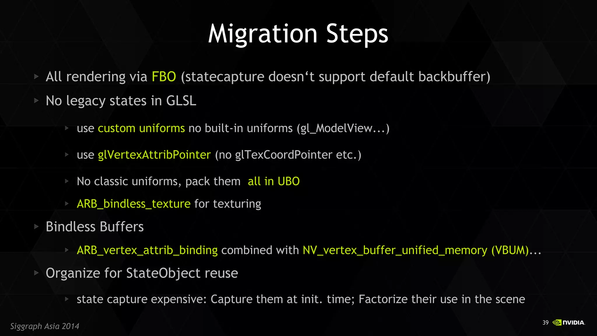39 
Siggraph Asia 2014 
Migration Steps All rendering via FBO (statecapture doesn‘t support default backbuffer) No legacy states in GLSL use custom uniforms no built-in uniforms (gl_ModelView...) use glVertexAttribPointer (no glTexCoordPointer etc.) No classic uniforms, pack them all in UBO ARB_bindless_texture for texturing Bindless Buffers ARB_vertex_attrib_binding combined with NV_vertex_buffer_unified_memory (VBUM)... Organize for StateObject reuse state capture expensive: Capture them at init. time; Factorize their use in the scene  
