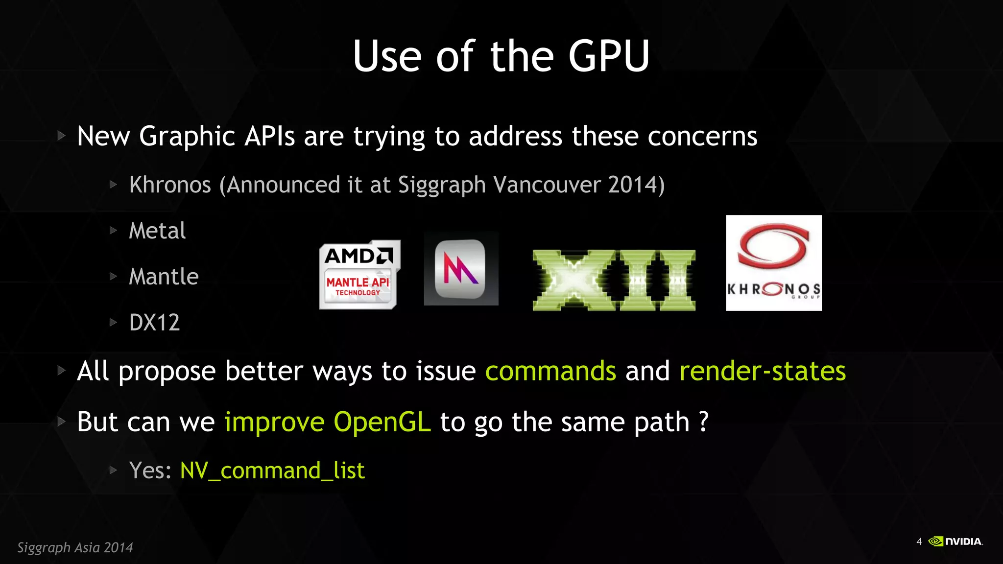 4 
Siggraph Asia 2014 
Use of the GPU New Graphic APIs are trying to address these concerns Khronos (Announced it at Siggraph Vancouver 2014) Metal Mantle DX12 All propose better ways to issue commands and render-states But can we improve OpenGL to go the same path ? Yes: NV_command_list  