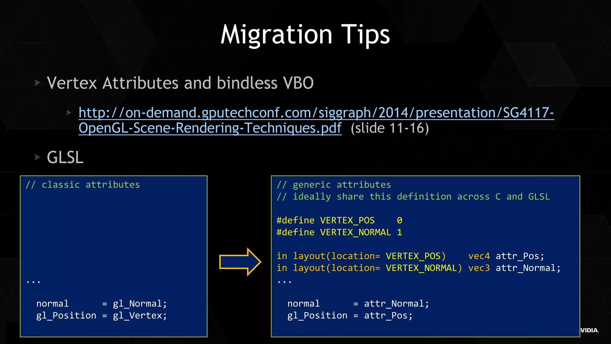 40 
Siggraph Asia 2014 
Migration Tips Vertex Attributes and bindless VBO http://on-demand.gputechconf.com/siggraph/2014/presentation/SG4117- OpenGL-Scene-Rendering-Techniques.pdf (slide 11-16) GLSL 
// classic attributes 
... 
normal = gl_Normal; 
gl_Position = gl_Vertex; 
// generic attributes 
// ideally share this definition across C and GLSL 
#define VERTEX_POS 0 
#define VERTEX_NORMAL 1 
in layout(location= VERTEX_POS) vec4 attr_Pos; 
in layout(location= VERTEX_NORMAL) vec3 attr_Normal; 
... 
normal = attr_Normal; 
gl_Position = attr_Pos; 
 