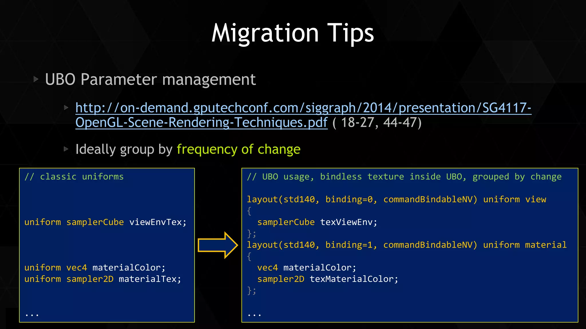 41 
Siggraph Asia 2014 
Migration Tips UBO Parameter management http://on-demand.gputechconf.com/siggraph/2014/presentation/SG4117- OpenGL-Scene-Rendering-Techniques.pdf ( 18-27, 44-47) Ideally group by frequency of change 
// classic uniforms 
uniform samplerCube viewEnvTex; 
uniform vec4 materialColor; 
uniform sampler2D materialTex; 
... 
// UBO usage, bindless texture inside UBO, grouped by change layout(std140, binding=0, commandBindableNV) uniform view { samplerCube texViewEnv; }; layout(std140, binding=1, commandBindableNV) uniform material { vec4 materialColor; sampler2D texMaterialColor; }; ...  