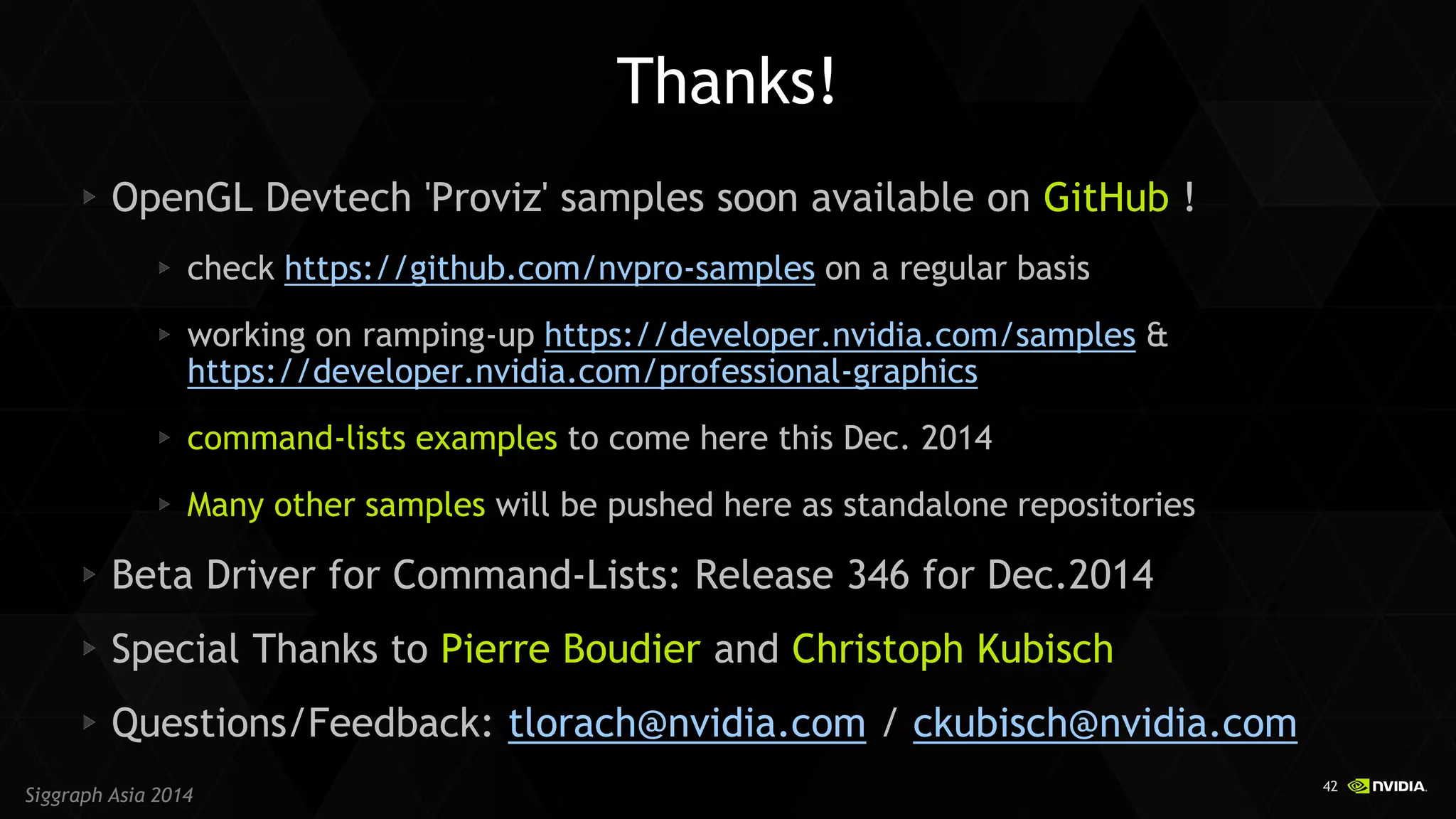 42 
Siggraph Asia 2014 OpenGL Devtech 'Proviz' samples soon available on GitHub ! check https://github.com/nvpro-samples on a regular basis working on ramping-up https://developer.nvidia.com/samples & https://developer.nvidia.com/professional-graphics command-lists examples to come here this Dec. 2014 Many other samples will be pushed here as standalone repositories Beta Driver for Command-Lists: Release 346 for Dec.2014 Special Thanks to Pierre Boudier and Christoph Kubisch Questions/Feedback: tlorach@nvidia.com / ckubisch@nvidia.com 
Thanks! 