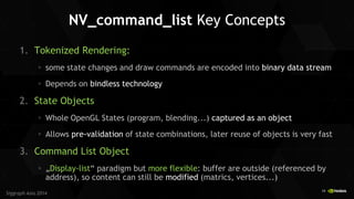 19 
Siggraph Asia 2014 
NV_command_list Key Concepts 
1.Tokenized Rendering: some state changes and draw commands are encoded into binary data stream Depends on bindless technology 
2.State Objects Whole OpenGL States (program, blending...) captured as an object Allows pre-validation of state combinations, later reuse of objects is very fast 
3.Command List Object „Display-list“ paradigm but more flexible: buffer are outside (referenced by address), so content can still be modified (matrics, vertices...)  