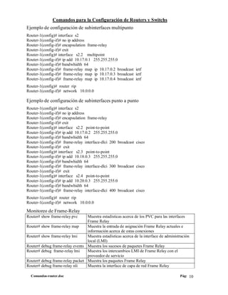 Comandos para la Configuración de Routers y Switchs
Ejemplo de configuración de subinterfaces multipunto
Router-1(config)# interface s2
Router-1(config-if)# no ip address
Router-1(config-if)# encapsulation frame-relay
Router-1(config-if)# exit
Router-1(config)# interface s2.2 multipoint
Router-1(config-if)# ip add 10.17.0.1 255.255.255.0
Router-1(config-if)# bandwhidth 64
Router-1(config-if)# frame-relay map ip 10.17.0.2 broadcast ietf
Router-1(config-if)# frame-relay map ip 10.17.0.3 broadcast ietf
Router-1(config-if)# frame-relay map ip 10.17.0.4 broadcast ietf
Router-1(config)# router rip
Router-1(config-if)# network 10.0.0.0

Ejemplo de configuración de subinterfaces punto a punto
Router-1(config)# interface s2
Router-1(config-if)# no ip address
Router-1(config-if)# encapsulation frame-relay
Router-1(config-if)# exit
Router-1(config)# interface s2.2 point-to-point
Router-1(config-if)# ip add 10.17.0.2 255.255.255.0
Router-1(config-if)# bandwhidth 64
Router-1(config-if)# frame-relay interface-dlci 200 broadcast cisco
Router-1(config-if)# exit
Router-1(config)# interface s2.3 point-to-point
Router-1(config-if)# ip add 10.18.0.3 255.255.255.0
Router-1(config-if)# bandwhidth 64
Router-1(config-if)# frame-relay interface-dlci 300 broadcast cisco
Router-1(config-if)# exit
Router-1(config)# interface s2.4 point-to-point
Router-1(config-if)# ip add 10.20.0.3 255.255.255.0
Router-1(config-if)# bandwhidth 64
Router-1(config-if)# frame-relay interface-dlci 400 broadcast cisco
Router-1(config)# router rip
Router-1(config-if)# network 10.0.0.0

Monitoreo de Frame-Relay
Router# show frame-relay pvc     Muestra estadísticas acerca de los PVC para las interfaces
                                 Frame Relay
Router# show frame-relay map     Muestra la entrada de asignación Frame Relay actuales e
                                 información acerca de estas conexiones
Router# show frame-relay lmi     Muestra estadísticas acerca de la interface de administración
                                 local (LMI)
Router# debug frame-relay events Muestra los sucesos de paquetes Frame Relay
Router# debug frame-relay lmi    Muestra los intercambios LMI de Frame Relay con el
                                 proveedor de servicio
Router# debug frame-relay packet Muestra los paquetes Frame Relay
Router# debug frame-relay nli    Muestra la interface de capa de red Frame Relay

  Comandos-router.doc                                                                   Pág: 10
 