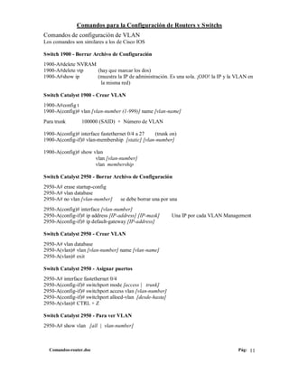 Comandos para la Configuración de Routers y Switchs
Comandos de configuración de VLAN
Los comandos son similares a los de Cisco IOS

Switch 1900 - Borrar Archivo de Configuración
1900-A#delete NVRAM
1900-A#delete vtp   (hay que marcar los dos)
1900-A#show ip      (muestra la IP de administración. Es una sola. ¡OJO! la IP y la VLAN en
                     la misma red)

Switch Catalyst 1900 - Crear VLAN
1900-A#config t
1900-A(config)# vlan [vlan-number (1-999)] name [vlan-name]
Para trunk       100000 (SAID) + Número de VLAN

1900-A(config)# interface fastethernet 0/4 a 27  (trunk on)
1900-A(config-if)# vlan-membership [static] [vlan-number]

1900-A(config)# show vlan
                      vlan [vlan-number]
                      vlan membership

Switch Catalyst 2950 - Borrar Archivo de Configuración
2950-A# erase startup-config
2950-A# vlan database
2950-A# no vlan [vlan-number]     se debe borrar una por una
2950-A(config)# interface [vlan-number]
2950-A(config-if)# ip address [IP-address] [IP-mask]      Una IP por cada VLAN Management
2950-A(config-if)# ip default-gateway [IP-address]

Switch Catalyst 2950 - Crear VLAN
2950-A# vlan database
2950-A(vlan)# vlan [vlan-number] name [vlan-name]
2950-A(vlan)# exit

Switch Catalyst 2950 - Asignar puertos
2950-A# interface fastethernet 0/4
2950-A(config-if)# switchport mode [access | trunk]
2950-A(config-if)# switchport access vlan [vlan-number]
2950-A(config-if)# switchport alloed-vlan [desde-hasta]
2950-A(vlan)# CTRL + Z

Switch Catalyst 2950 - Para ver VLAN
2950-A# show vlan [all | vlan-number]



  Comandos-router.doc                                                               Pág: 11
 