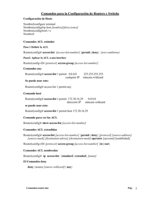 Comandos para la Configuración de Routers y Switchs
Configuración de Hosts
Nombre#configure terminal
Nombre(config)#ip host [nombre][direcciones]
Nombre(config)#ctrl.+z
Nombre#

Comandos ACL estándar
Paso 1 Definir la ACL

Router(config)# access-list [access-list-number] {permit | deny} {test-conditions}
Paso2: Aplicar la ACL a una interface

Router(config-if)# {protocol} access-group [access-list-number]
Comandos any
 Router(config)# access-list 1 permit 0.0.0.0      255.255.255.255
                                    cualquier IP   máscara wildcard
 Se puede usar esto:

 Router(config)# access-list 1 permit any

Comando host
 Router(config)# access-list 1 permit 172.30.16.29   0.0.0.0
                                     dirección IP  máscara wildcard
 se puede usar esto:
 Router(config)# access-list 1 permit host 172.30.16.29

Comando para ver las ACL
Router(config)# show access-list [access-list-number]

Comandos ACL extendidas
Router(config)# access-list [access-list-number] {permit | deny} [protocol] [source-address]
   [source-mask] [destination-adress] [destination-mask] operator [operand] [established]
Router(config-if)# {protocol} access-group [access-list-number] {in | out}

Comandos ACL nombradas
Router(config)# ip access-list {standard | extended} [name]
El Comandos deny
   deny {source [source-wildcard] | any}




  Comandos-router.doc                                                                   Pág:   3
 