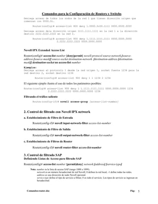 Comandos para la Configuración de Routers y Switchs
Deniega acceso de todos los nodos de la red 1 que tienen dirección origen que
comenzan con 0000.0c.

       Router(config)# access-list 800 deny 1.0000.0c00.1111 0000.00ff.ffff

Deniega acceso dela dirección origen 1111.1111.1111 en la red 1 a la dirección
destino 2222.2222.2222 en la red 2.

       Router(config)# access-list 800 deny 1.1111.1111.1111 0000.0000.0000
                        2.2222.2222.2222 0000.0000.0000


Novell IPX Extended Access List
Router(config)# access-list number {deny|permit} novell-protocol source-network.[source-
address [source-mask]] source-socket destination-network. [destination-address [destination-
mask]] destination-socket no access-list number
Ejemplos:
Deniega acceso al protocolo 1 desde la red origen 1, socket fuente 1234 para la
red destino 2, socket destino 1234

         Router(config)# access-list 900 deny 1 1 1234 2 1234

El siguiente ejmplo ilustra el uso de todos los parámetros posibles:
Router(config)# access-list 900 deny 1 1.1111.1111.1111 0000.0000.0000 1234
                 2.2222.2222.2222 0000.0000.0000 1234

Filtrando el tráfico saliente
       Router(config-if)# novell access-group [access-list-number]



2. Control de filtrado con Novell IPX network
a. Establecimiento de Filtro de Entrada
       Router(config-if)# novell input-network-filter access-list-number

b. Establecimiento de Filtro de Salida

       Router(config-if)# novell output-network-filter access-list-number

c. Establecimiento de Filtros de Router

       Router(config-if)# novell router-filter access-list-number

3. Control de filtrado SAP
Definiendo Listas de Acceso para filtrado SAP
Router(config)# access-list number {permit|deny} network.[address] [service-type]
     Nota: number es la lista de acceso SAP (rango 1000 a 1099).
           network es un número hexadecimal de red Novell; 0 defines la red local, -1 define todas las redes.
           address es una dirección de nodo Novell opcional.
           service-type define el tipo de servicio a filtrar; 0 es todo el servicio. Los tipos de servicio se ingresan en
           hexadecimal.



  Comandos-router.doc                                                                                            Pág:       5
 
