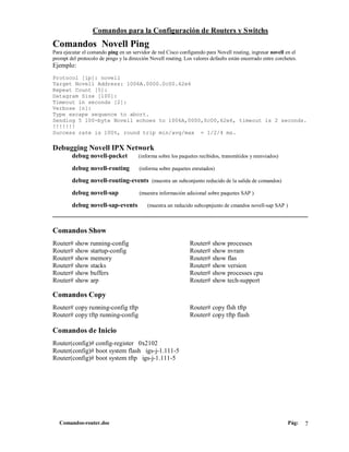 Comandos para la Configuración de Routers y Switchs
Comandos Novell Ping
Para ejecutar el comando ping en un servidor de red Cisco configuredo para Novell routing, ingresar novell en el
prompt del protocolo de pingo y la dirección Novell routing. Los valores defaults están encerrado entre corchetes.
Ejemplo:
Protocol [ip]: novell
Target Novell Address: 1006A.0000.0c00.62e6
Repeat Count [5]:
Datagram Size [100]:
Timeout in seconds [2]:
Verbose [n]:
Type escape sequence to abort.
Sending 5 100-byte Novell echoes to 1006A,0000,0c00,62e6, timeout is 2 seconds.
!!!!!!!
Success rate is 100%, round trip min/avg/max = 1/2/4 ms.

Debugging Novell IPX Network
         debug novell-packet            (informa sobre los paquetes recibidos, transmitidos y reenviados)

         debug novell-routing           (informa sobre paquetes enrutados)

         debug novell-routing-events (muestra un subconjunto reducido de la salida de comandos)
         debug novell-sap               (muestra información adicional sobre paquetes SAP )

         debug novell-sap-events            (muestra un reducido subcopnjunto de cmandos novell-sap SAP )
____________________________________________________________________

Comandos Show
Router# show running-config                                     Router# show processes
Router# show startup-config                                     Router# show nvram
Router# show memory                                             Router# show flas
Router# show stacks                                             Router# show version
Router# show buffers                                            Router# show processes cpu
Router# show arp                                                Router# show tech-support

Comandos Copy
Router# copy running-config tftp                                Router# copy flsh tftp
Router# copy tftp running-config                                Router# copy tftp flash

Comandos de Inicio
Router(config)# config-register 0x2102
Router(config)# boot system flash igs-j-1.111-5
Router(config)# boot system tftp igs-j-1.111-5




   Comandos-router.doc                                                                                       Pág:    7
 
