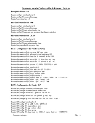 Comandos para la Configuración de Routers y Switchs
Encapsulamiento PPP
Router(config)# interface Serial 0
Router(config-if)# encapsulation ppp
Router# show interface s 0

PPP con autenticación PAP
Router(config)# interface Serial 0
Router(config-if)# encapsulation ppp
Router(config-if)# ppp authentication pap
Router(config-if)# ppp pap sent-username LabB password class

PPP con autenticación CHAP
Router(config)# interface Serial 0
Router(config-if)# encapsulation ppp
Router(config-if)# ppp authentication chap
Router# username LabB password class

ISDN -Configuración del Router Gateway
Router-Gateway(config)# username ISP pass class
Router-Gateway(config)# isdn switch-type bassic-dms100
Router-Gateway(config)# dialer-list 1 protocol ip list 101
Router-Gateway(config)# access-list 101 deny igrp any any
Router-Gateway(config)# access-list 101 permit ip any any
Router-Gateway(config)# ip route 172.30.0.0 255.255.0.0 bri0
Router-Gateway(config)# interface bri0
Router-Gateway(config-if)# ip add 10.0.0.3 255.0.0.0
Router-Gateway(config-if)# encapsulation ppp
Router-Gateway(config-if)# ppp authen chap
Router-Gateway(config-if)# dialer-group 1
Router-Gateway(config-if)# dialer map ip 10.0.0.4 name ISP 8315551234
Router-Gateway(config-if)# isdn spid1 08443 213
Router-Gateway(config-if)# isdn spid2 08132 344

ISDN -Configuración del Router ISP
Router-ISP(config)# username Gateway pass class
Router-ISP(config)# isdn switch-type bassic-5ess
Router-ISP(config)# dialer-list 1 protocol ip list 101
Router-ISP(config)# access-list 101 permit ip any any
Router-ISP(config)# ip route 192.168.15.0 255.255.255.0 10.0.0.3
Router-ISP(config)# interface bri 0
Router-ISP(config-if)# ip add 10.0.0.4 255.0.0.0
Router-ISP(config-if)# encapsulation ppp
Router-ISP(config-if)# ppp authen chap
Router-ISP(config-if)# dialer-group 1
Router-ISP(config-if)# dialer map ip 10.0.0.3 name Gateway 4085559988
  Comandos-router.doc                                                   Pág:   8
 