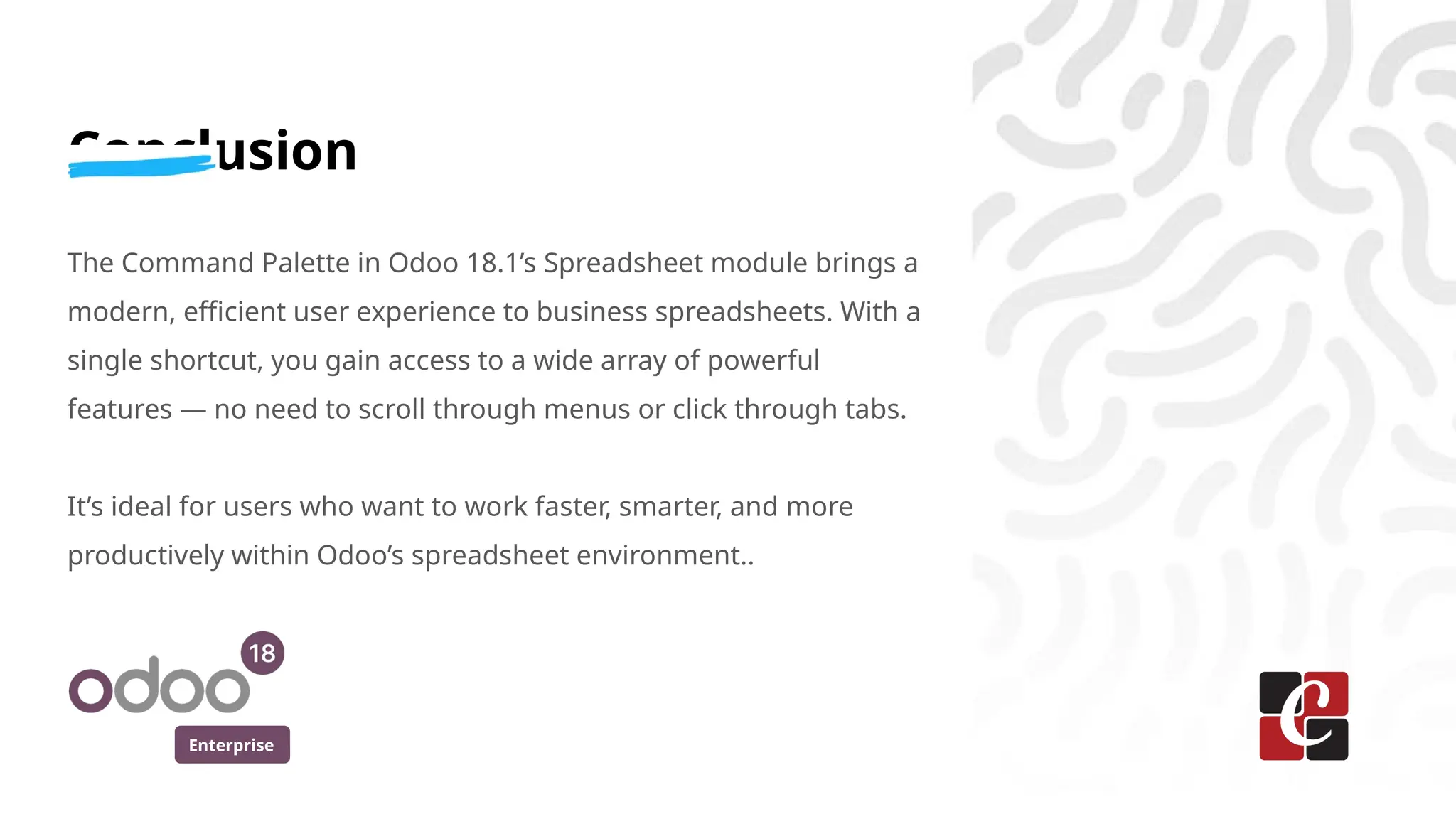 Enterprise
Conclusion
The Command Palette in Odoo 18.1’s Spreadsheet module brings a
modern, efficient user experience to business spreadsheets. With a
single shortcut, you gain access to a wide array of powerful
features — no need to scroll through menus or click through tabs.
It’s ideal for users who want to work faster, smarter, and more
productively within Odoo’s spreadsheet environment..
 
