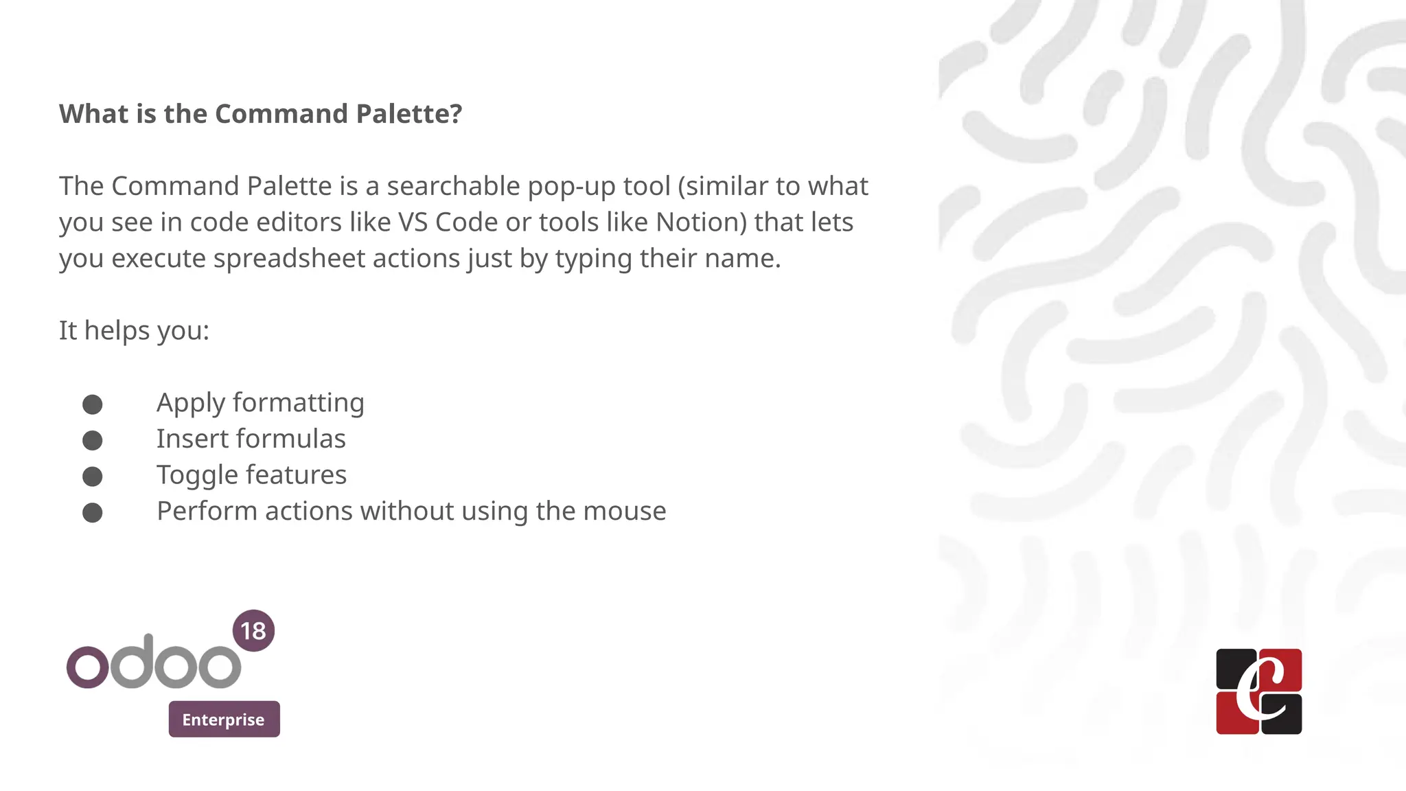 Enterprise
What is the Command Palette?
The Command Palette is a searchable pop-up tool (similar to what
you see in code editors like VS Code or tools like Notion) that lets
you execute spreadsheet actions just by typing their name.
It helps you:
● Apply formatting
● Insert formulas
● Toggle features
● Perform actions without using the mouse
 