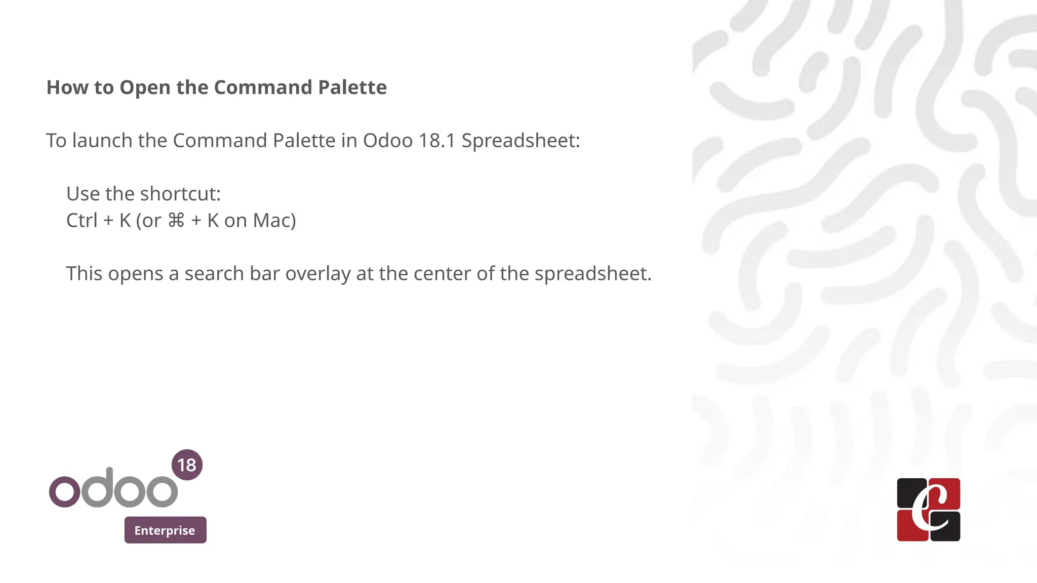 Enterprise
How to Open the Command Palette
To launch the Command Palette in Odoo 18.1 Spreadsheet:
Use the shortcut:
Ctrl + K (or + K on Mac)
⌘
This opens a search bar overlay at the center of the spreadsheet.
 