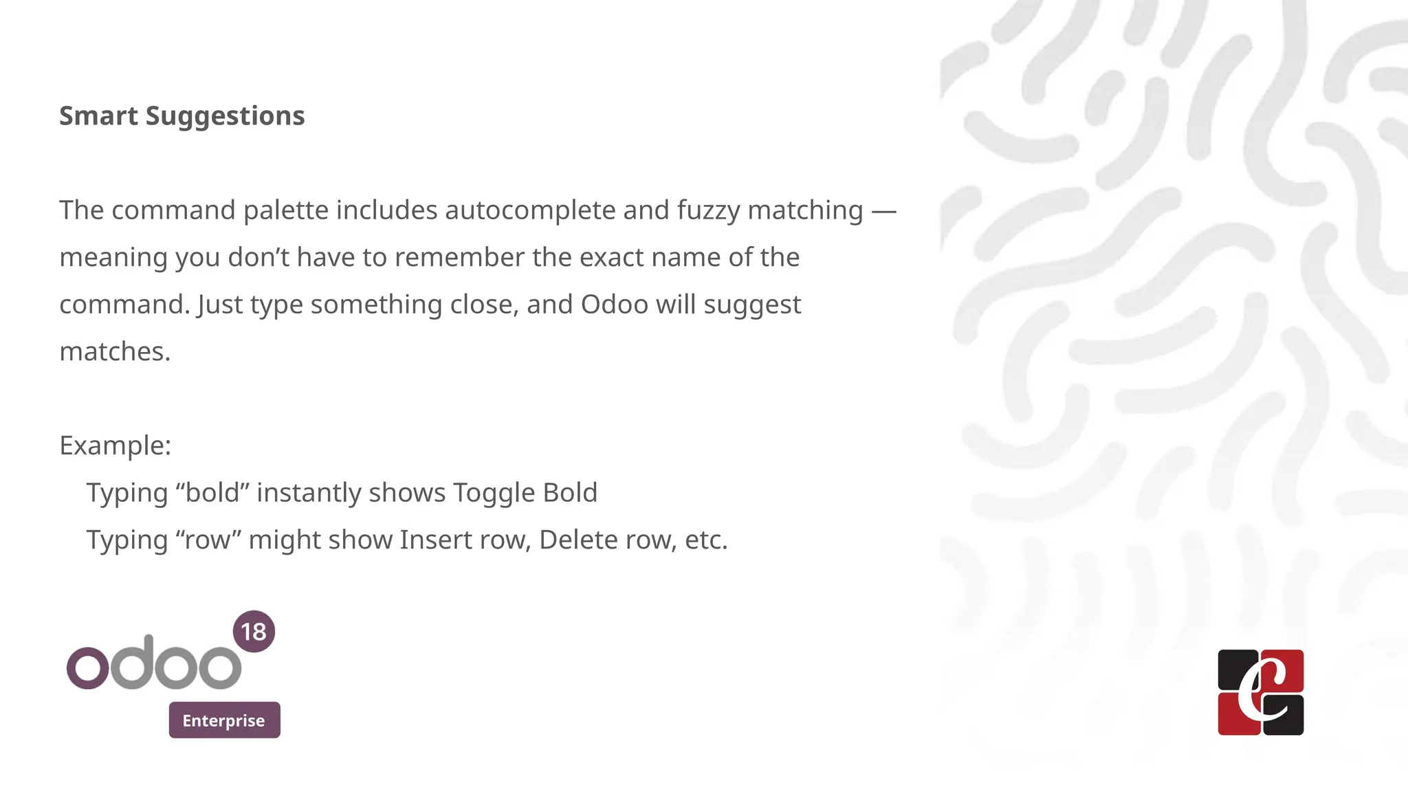 Enterprise
Smart Suggestions
The command palette includes autocomplete and fuzzy matching —
meaning you don’t have to remember the exact name of the
command. Just type something close, and Odoo will suggest
matches.
Example:
Typing “bold” instantly shows Toggle Bold
Typing “row” might show Insert row, Delete row, etc.
 