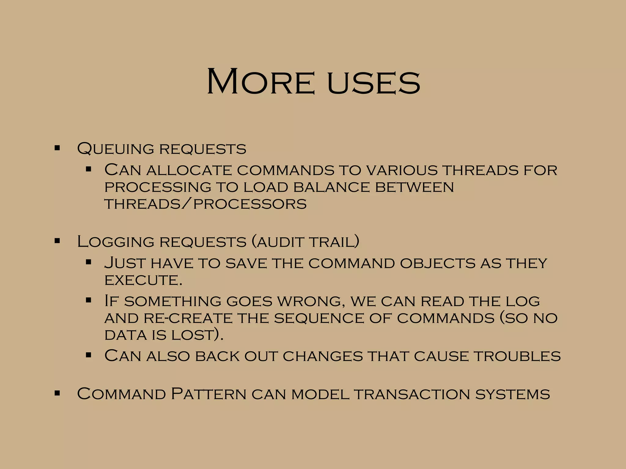 More uses Queuing requests Can allocate commands to various threads for processing to load balance between threads/processors Logging requests (audit trail) Just have to save the command objects as they execute. If something goes wrong, we can read the log and re-create the sequence of commands (so no data is lost). Can also back out changes that cause troubles Command Pattern can model transaction systems 