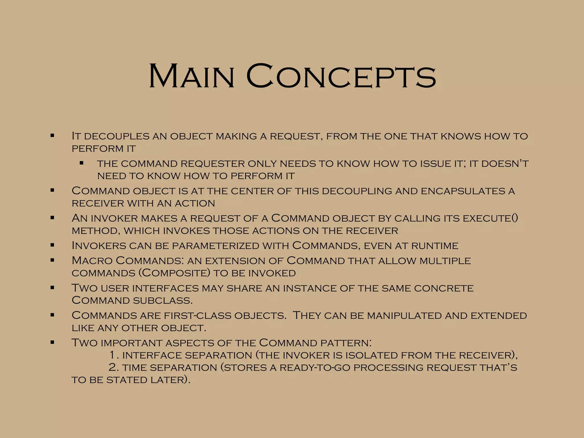 Main Concepts It decouples an object making a request, from the one that knows how to perform it the command requester only needs to know how to issue it; it doesn't need to know how to perform it Command object is at the center of this decoupling and encapsulates a receiver with an action An invoker makes a request of a Command object by calling its execute() method, which invokes those actions on the receiver Invokers can be parameterized with Commands, even at runtime Macro Commands: an extension of Command that allow multiple commands (Composite) to be invoked Two user interfaces may share an instance of the same concrete Command subclass. Commands are first-class objects. They can be manipulated and extended like any other object. Two important aspects of the Command pattern: 1. interface separation (the invoker is isolated from the receiver), 2. time separation (stores a ready-to-go processing request that’s to be stated later). 