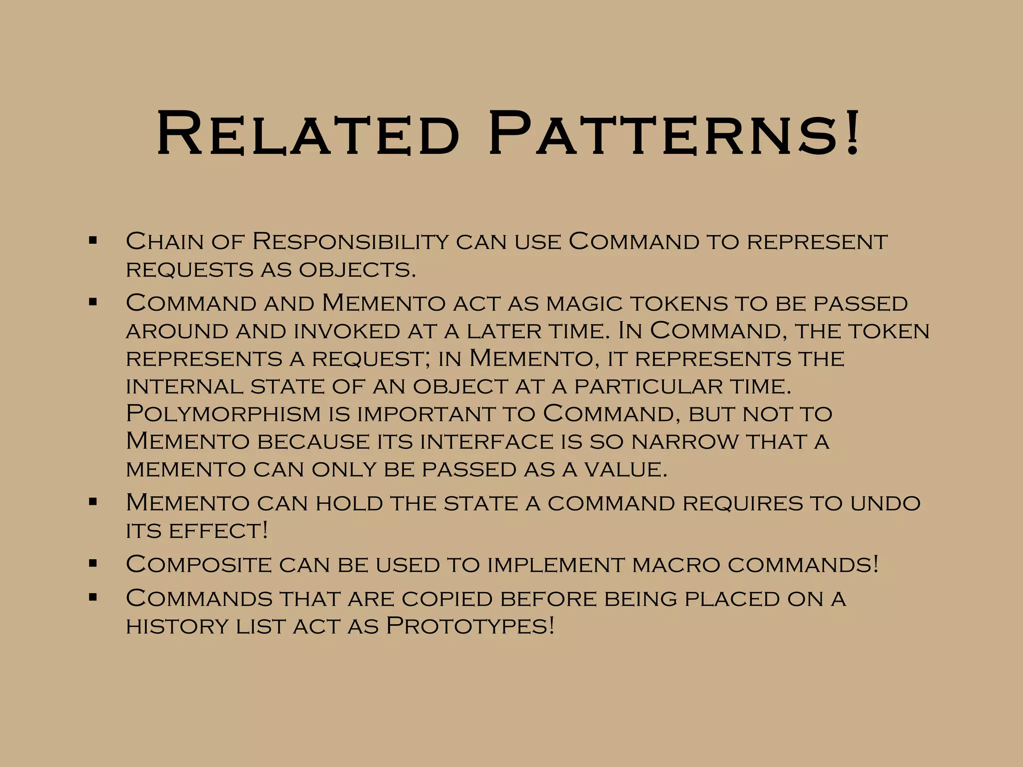 Related Patterns! Chain of Responsibility can use Command to represent requests as objects. Command and Memento act as magic tokens to be passed around and invoked at a later time. In Command, the token represents a request; in Memento, it represents the internal state of an object at a particular time. Polymorphism is important to Command, but not to Memento because its interface is so narrow that a memento can only be passed as a value. Memento can hold the state a command requires to undo its effect! Composite can be used to implement macro commands! Commands that are copied before being placed on a history list act as Prototypes! 