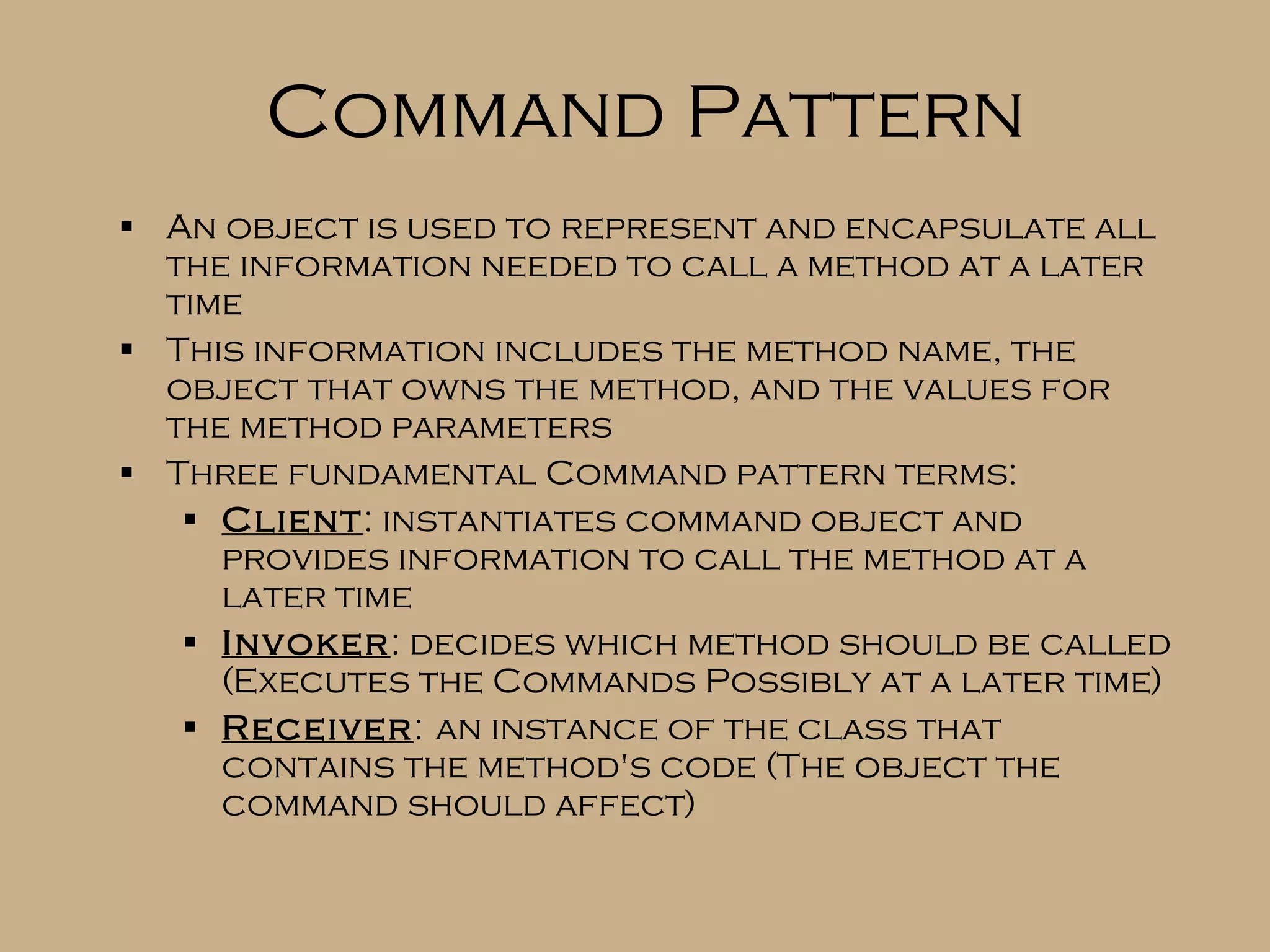 Command Pattern An object is used to represent and encapsulate all the information needed to call a method at a later time This information includes the method name, the object that owns the method, and the values for the method parameters Three fundamental Command pattern terms: Client : instantiates command object and provides information to call the method at a later time Invoker : decides which method should be called (Executes the Commands Possibly at a later time) Receiver : an instance of the class that contains the method's code (The object the command should affect) 