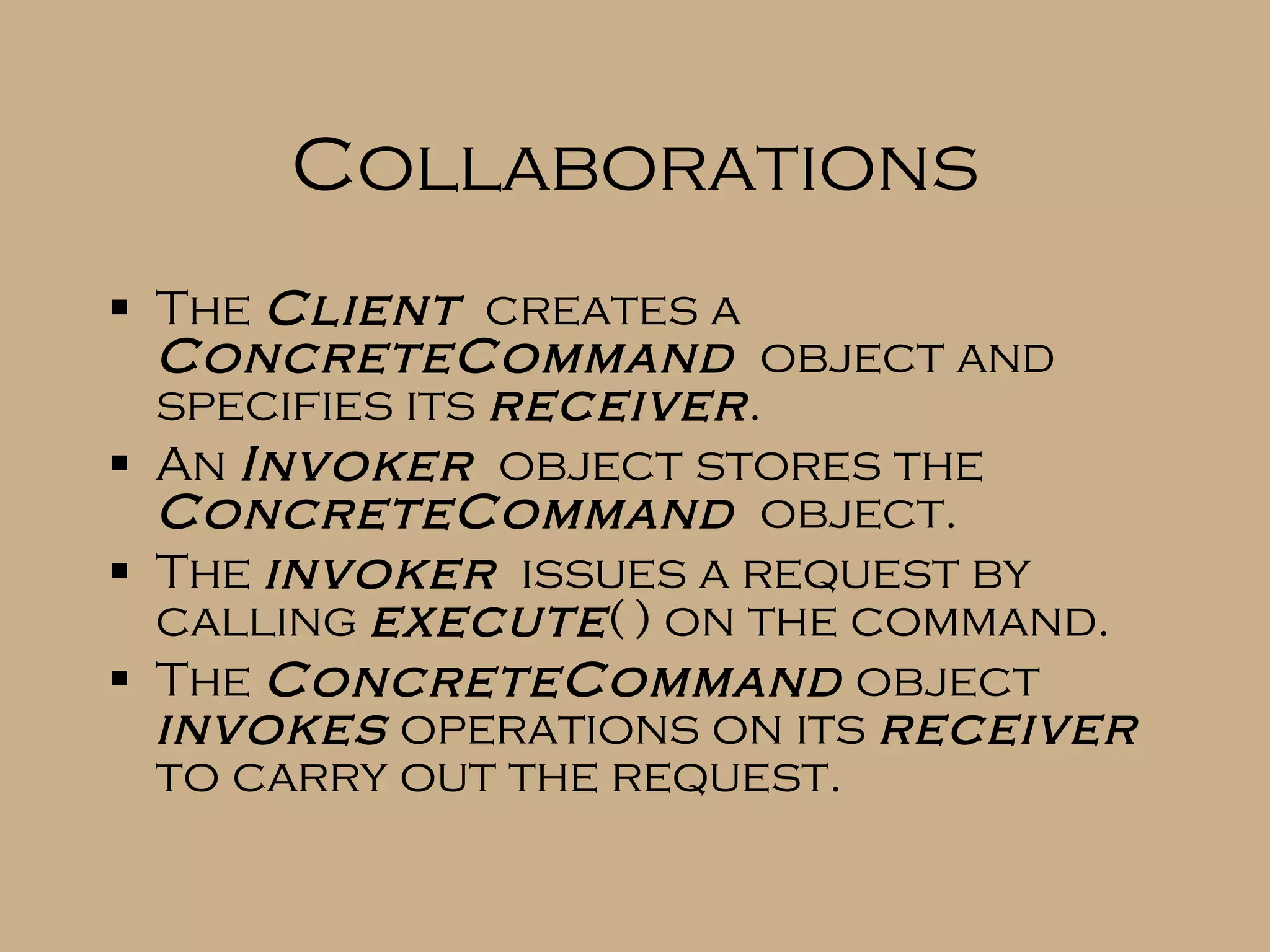 Collaborations The Client creates a ConcreteCommand object and specifies its receiver . An Invoker object stores the ConcreteCommand object. The invoker issues a request by calling execute ( ) on the command. The ConcreteCommand object invokes operations on its receiver to carry out the request. 
