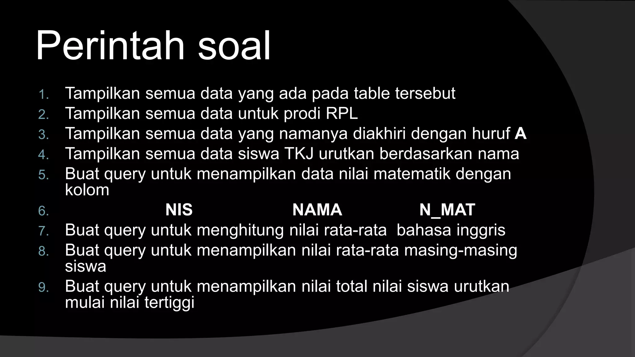 Perintah soal
1. Tampilkan semua data yang ada pada table tersebut
2. Tampilkan semua data untuk prodi RPL
3. Tampilkan semua data yang namanya diakhiri dengan huruf A
4. Tampilkan semua data siswa TKJ urutkan berdasarkan nama
5. Buat query untuk menampilkan data nilai matematik dengan
kolom
6. NIS NAMA N_MAT
7. Buat query untuk menghitung nilai rata-rata bahasa inggris
8. Buat query untuk menampilkan nilai rata-rata masing-masing
siswa
9. Buat query untuk menampilkan nilai total nilai siswa urutkan
mulai nilai tertiggi
 