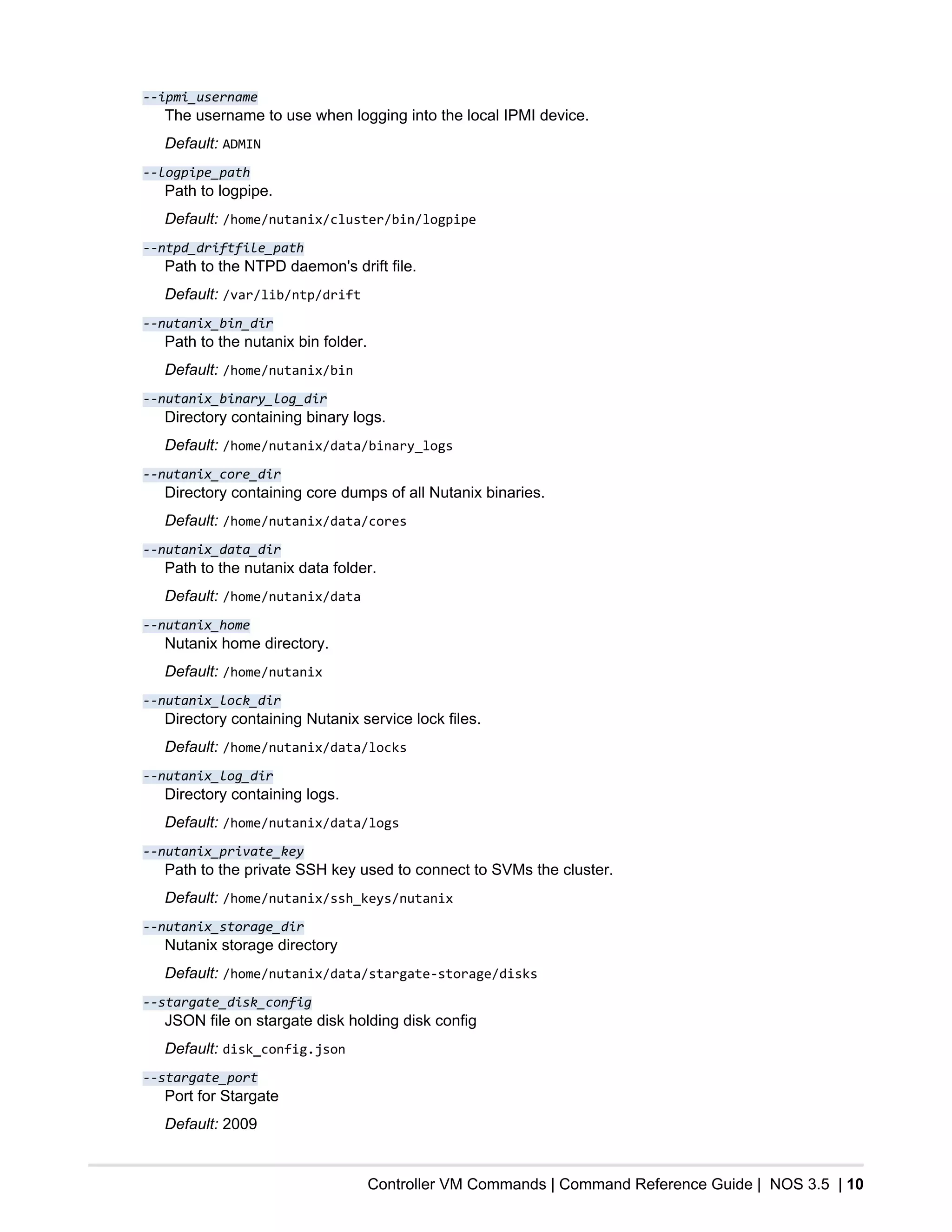 Controller VM Commands | Command Reference Guide | NOS 3.5 | 10
--ipmi_username
The username to use when logging into the local IPMI device.
Default: ADMIN
--logpipe_path
Path to logpipe.
Default: /home/nutanix/cluster/bin/logpipe
--ntpd_driftfile_path
Path to the NTPD daemon's drift file.
Default: /var/lib/ntp/drift
--nutanix_bin_dir
Path to the nutanix bin folder.
Default: /home/nutanix/bin
--nutanix_binary_log_dir
Directory containing binary logs.
Default: /home/nutanix/data/binary_logs
--nutanix_core_dir
Directory containing core dumps of all Nutanix binaries.
Default: /home/nutanix/data/cores
--nutanix_data_dir
Path to the nutanix data folder.
Default: /home/nutanix/data
--nutanix_home
Nutanix home directory.
Default: /home/nutanix
--nutanix_lock_dir
Directory containing Nutanix service lock files.
Default: /home/nutanix/data/locks
--nutanix_log_dir
Directory containing logs.
Default: /home/nutanix/data/logs
--nutanix_private_key
Path to the private SSH key used to connect to SVMs the cluster.
Default: /home/nutanix/ssh_keys/nutanix
--nutanix_storage_dir
Nutanix storage directory
Default: /home/nutanix/data/stargate-storage/disks
--stargate_disk_config
JSON file on stargate disk holding disk config
Default: disk_config.json
--stargate_port
Port for Stargate
Default: 2009
 