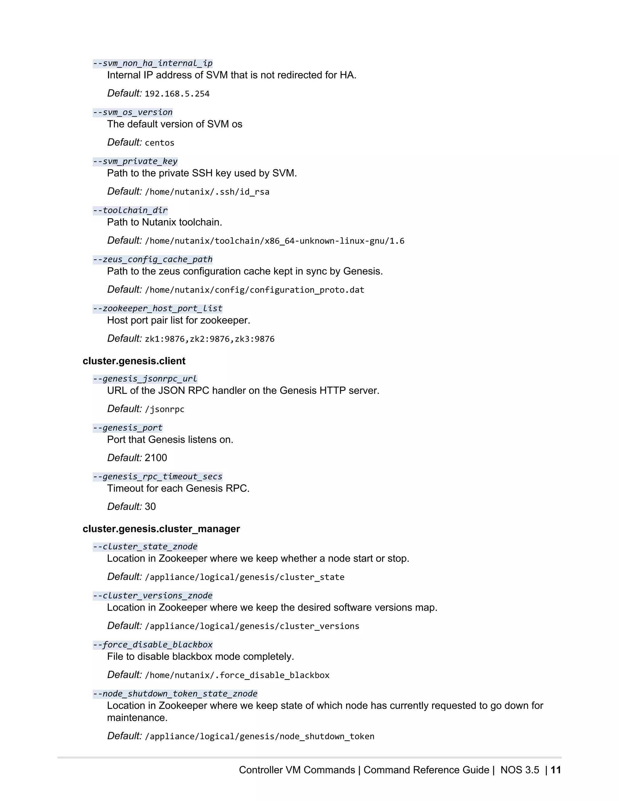 Controller VM Commands | Command Reference Guide | NOS 3.5 | 11
--svm_non_ha_internal_ip
Internal IP address of SVM that is not redirected for HA.
Default: 192.168.5.254
--svm_os_version
The default version of SVM os
Default: centos
--svm_private_key
Path to the private SSH key used by SVM.
Default: /home/nutanix/.ssh/id_rsa
--toolchain_dir
Path to Nutanix toolchain.
Default: /home/nutanix/toolchain/x86_64-unknown-linux-gnu/1.6
--zeus_config_cache_path
Path to the zeus configuration cache kept in sync by Genesis.
Default: /home/nutanix/config/configuration_proto.dat
--zookeeper_host_port_list
Host port pair list for zookeeper.
Default: zk1:9876,zk2:9876,zk3:9876
cluster.genesis.client
--genesis_jsonrpc_url
URL of the JSON RPC handler on the Genesis HTTP server.
Default: /jsonrpc
--genesis_port
Port that Genesis listens on.
Default: 2100
--genesis_rpc_timeout_secs
Timeout for each Genesis RPC.
Default: 30
cluster.genesis.cluster_manager
--cluster_state_znode
Location in Zookeeper where we keep whether a node start or stop.
Default: /appliance/logical/genesis/cluster_state
--cluster_versions_znode
Location in Zookeeper where we keep the desired software versions map.
Default: /appliance/logical/genesis/cluster_versions
--force_disable_blackbox
File to disable blackbox mode completely.
Default: /home/nutanix/.force_disable_blackbox
--node_shutdown_token_state_znode
Location in Zookeeper where we keep state of which node has currently requested to go down for
maintenance.
Default: /appliance/logical/genesis/node_shutdown_token
 