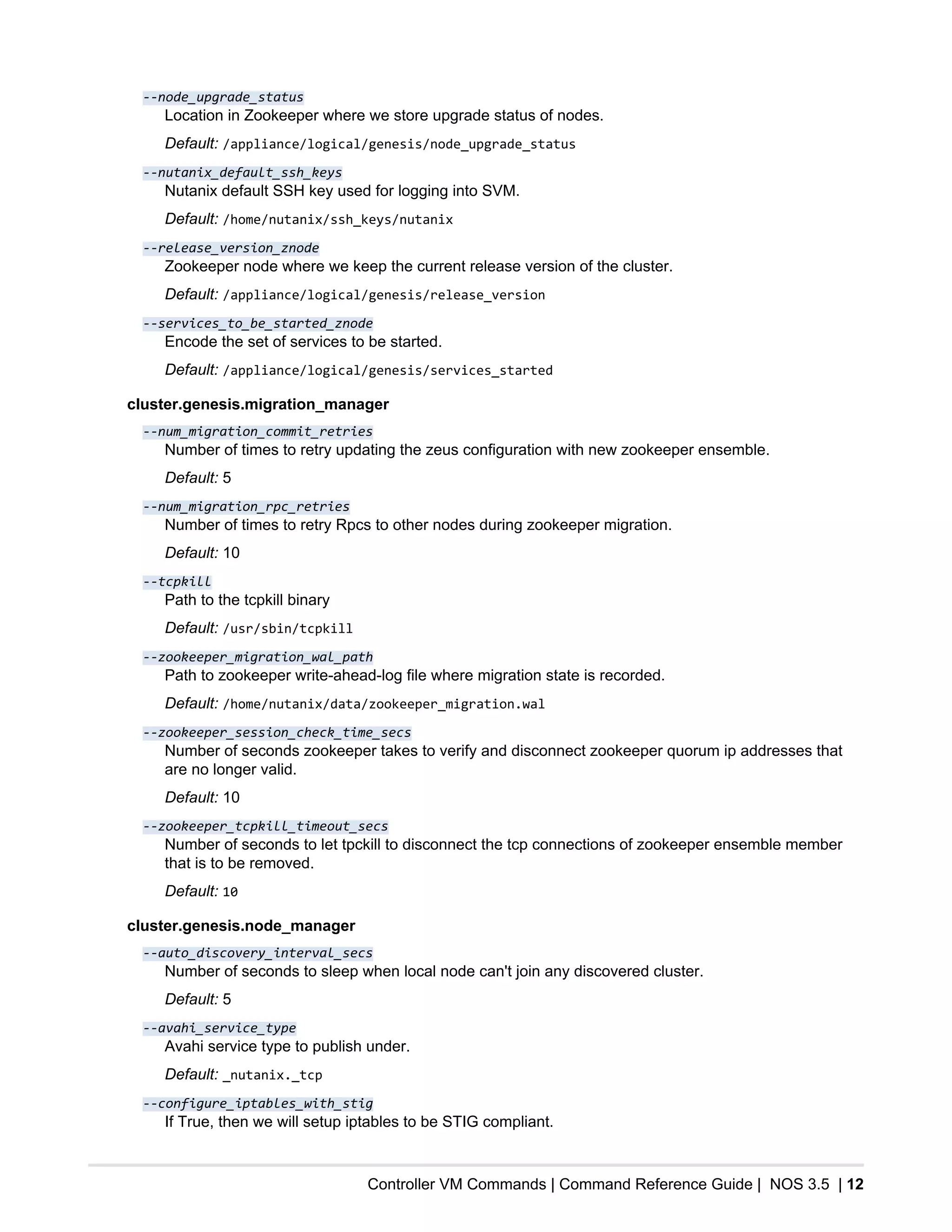 Controller VM Commands | Command Reference Guide | NOS 3.5 | 12
--node_upgrade_status
Location in Zookeeper where we store upgrade status of nodes.
Default: /appliance/logical/genesis/node_upgrade_status
--nutanix_default_ssh_keys
Nutanix default SSH key used for logging into SVM.
Default: /home/nutanix/ssh_keys/nutanix
--release_version_znode
Zookeeper node where we keep the current release version of the cluster.
Default: /appliance/logical/genesis/release_version
--services_to_be_started_znode
Encode the set of services to be started.
Default: /appliance/logical/genesis/services_started
cluster.genesis.migration_manager
--num_migration_commit_retries
Number of times to retry updating the zeus configuration with new zookeeper ensemble.
Default: 5
--num_migration_rpc_retries
Number of times to retry Rpcs to other nodes during zookeeper migration.
Default: 10
--tcpkill
Path to the tcpkill binary
Default: /usr/sbin/tcpkill
--zookeeper_migration_wal_path
Path to zookeeper write-ahead-log file where migration state is recorded.
Default: /home/nutanix/data/zookeeper_migration.wal
--zookeeper_session_check_time_secs
Number of seconds zookeeper takes to verify and disconnect zookeeper quorum ip addresses that
are no longer valid.
Default: 10
--zookeeper_tcpkill_timeout_secs
Number of seconds to let tpckill to disconnect the tcp connections of zookeeper ensemble member
that is to be removed.
Default: 10
cluster.genesis.node_manager
--auto_discovery_interval_secs
Number of seconds to sleep when local node can't join any discovered cluster.
Default: 5
--avahi_service_type
Avahi service type to publish under.
Default: _nutanix._tcp
--configure_iptables_with_stig
If True, then we will setup iptables to be STIG compliant.
 