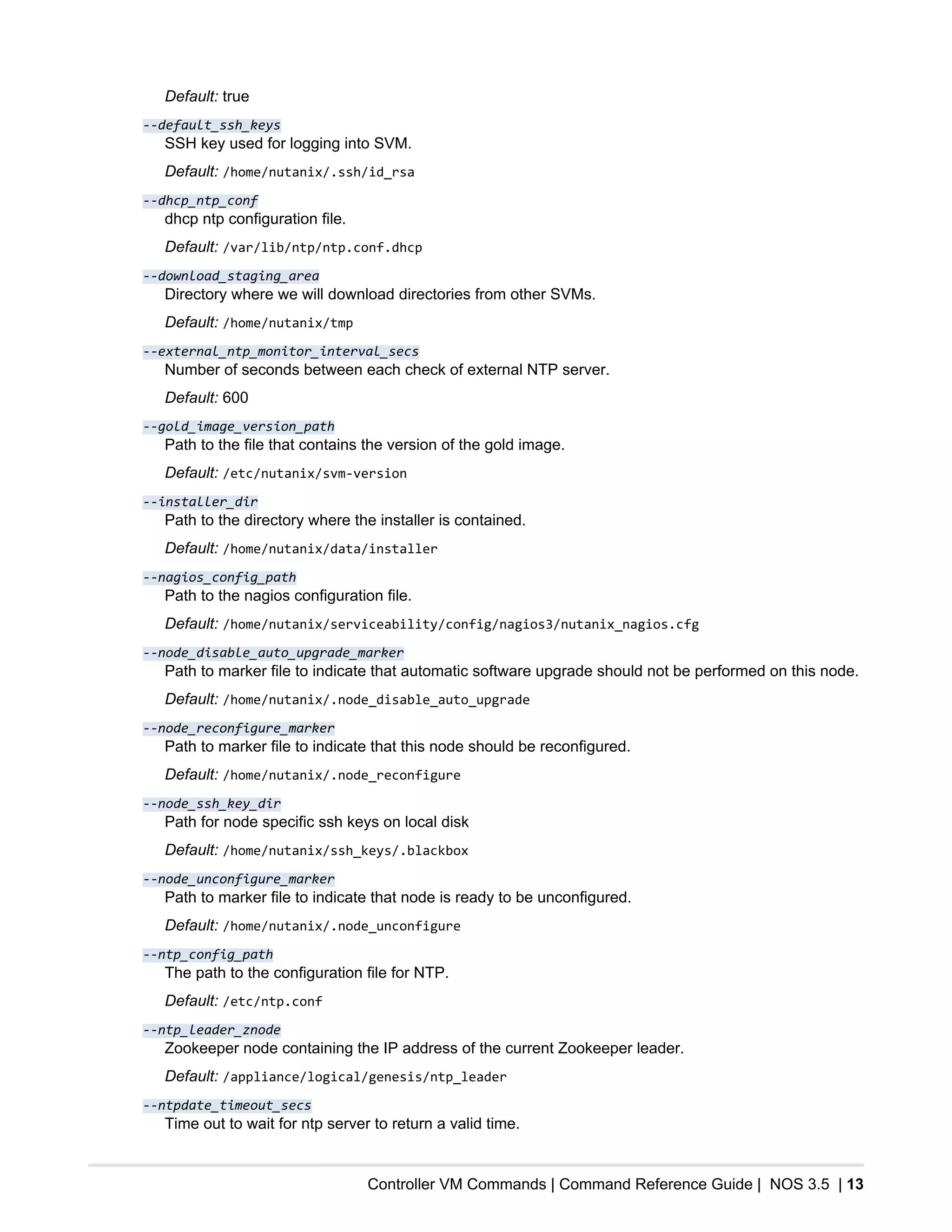 Controller VM Commands | Command Reference Guide | NOS 3.5 | 13
Default: true
--default_ssh_keys
SSH key used for logging into SVM.
Default: /home/nutanix/.ssh/id_rsa
--dhcp_ntp_conf
dhcp ntp configuration file.
Default: /var/lib/ntp/ntp.conf.dhcp
--download_staging_area
Directory where we will download directories from other SVMs.
Default: /home/nutanix/tmp
--external_ntp_monitor_interval_secs
Number of seconds between each check of external NTP server.
Default: 600
--gold_image_version_path
Path to the file that contains the version of the gold image.
Default: /etc/nutanix/svm-version
--installer_dir
Path to the directory where the installer is contained.
Default: /home/nutanix/data/installer
--nagios_config_path
Path to the nagios configuration file.
Default: /home/nutanix/serviceability/config/nagios3/nutanix_nagios.cfg
--node_disable_auto_upgrade_marker
Path to marker file to indicate that automatic software upgrade should not be performed on this node.
Default: /home/nutanix/.node_disable_auto_upgrade
--node_reconfigure_marker
Path to marker file to indicate that this node should be reconfigured.
Default: /home/nutanix/.node_reconfigure
--node_ssh_key_dir
Path for node specific ssh keys on local disk
Default: /home/nutanix/ssh_keys/.blackbox
--node_unconfigure_marker
Path to marker file to indicate that node is ready to be unconfigured.
Default: /home/nutanix/.node_unconfigure
--ntp_config_path
The path to the configuration file for NTP.
Default: /etc/ntp.conf
--ntp_leader_znode
Zookeeper node containing the IP address of the current Zookeeper leader.
Default: /appliance/logical/genesis/ntp_leader
--ntpdate_timeout_secs
Time out to wait for ntp server to return a valid time.
 