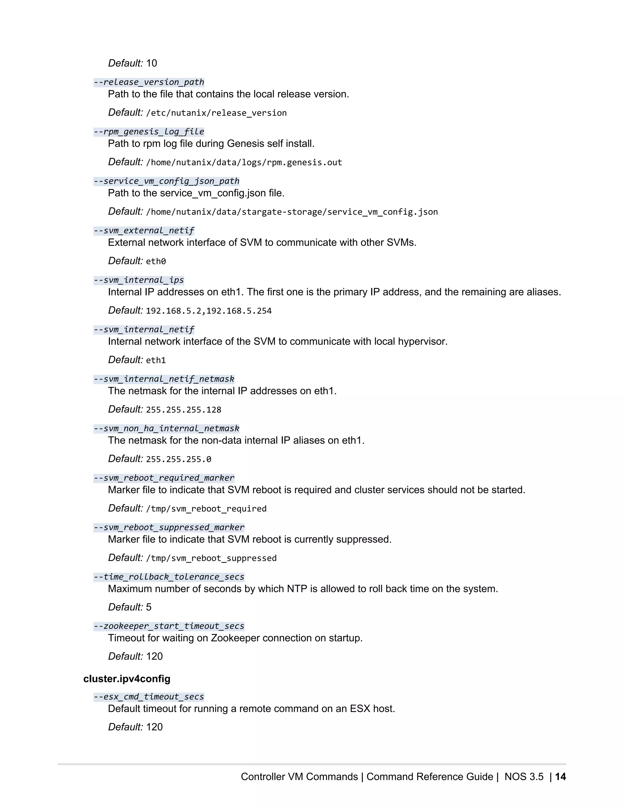 Controller VM Commands | Command Reference Guide | NOS 3.5 | 14
Default: 10
--release_version_path
Path to the file that contains the local release version.
Default: /etc/nutanix/release_version
--rpm_genesis_log_file
Path to rpm log file during Genesis self install.
Default: /home/nutanix/data/logs/rpm.genesis.out
--service_vm_config_json_path
Path to the service_vm_config.json file.
Default: /home/nutanix/data/stargate-storage/service_vm_config.json
--svm_external_netif
External network interface of SVM to communicate with other SVMs.
Default: eth0
--svm_internal_ips
Internal IP addresses on eth1. The first one is the primary IP address, and the remaining are aliases.
Default: 192.168.5.2,192.168.5.254
--svm_internal_netif
Internal network interface of the SVM to communicate with local hypervisor.
Default: eth1
--svm_internal_netif_netmask
The netmask for the internal IP addresses on eth1.
Default: 255.255.255.128
--svm_non_ha_internal_netmask
The netmask for the non-data internal IP aliases on eth1.
Default: 255.255.255.0
--svm_reboot_required_marker
Marker file to indicate that SVM reboot is required and cluster services should not be started.
Default: /tmp/svm_reboot_required
--svm_reboot_suppressed_marker
Marker file to indicate that SVM reboot is currently suppressed.
Default: /tmp/svm_reboot_suppressed
--time_rollback_tolerance_secs
Maximum number of seconds by which NTP is allowed to roll back time on the system.
Default: 5
--zookeeper_start_timeout_secs
Timeout for waiting on Zookeeper connection on startup.
Default: 120
cluster.ipv4config
--esx_cmd_timeout_secs
Default timeout for running a remote command on an ESX host.
Default: 120
 
