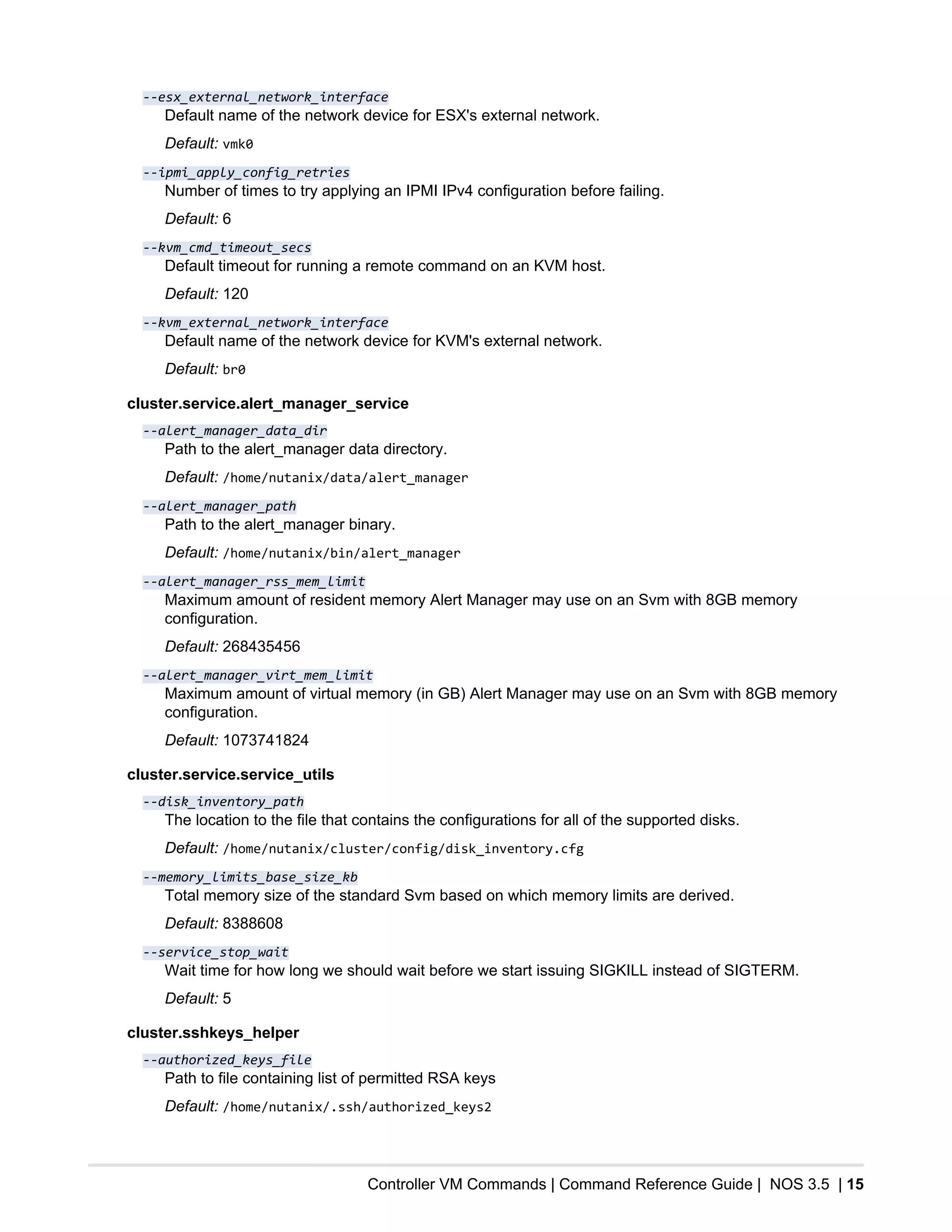 Controller VM Commands | Command Reference Guide | NOS 3.5 | 15
--esx_external_network_interface
Default name of the network device for ESX's external network.
Default: vmk0
--ipmi_apply_config_retries
Number of times to try applying an IPMI IPv4 configuration before failing.
Default: 6
--kvm_cmd_timeout_secs
Default timeout for running a remote command on an KVM host.
Default: 120
--kvm_external_network_interface
Default name of the network device for KVM's external network.
Default: br0
cluster.service.alert_manager_service
--alert_manager_data_dir
Path to the alert_manager data directory.
Default: /home/nutanix/data/alert_manager
--alert_manager_path
Path to the alert_manager binary.
Default: /home/nutanix/bin/alert_manager
--alert_manager_rss_mem_limit
Maximum amount of resident memory Alert Manager may use on an Svm with 8GB memory
configuration.
Default: 268435456
--alert_manager_virt_mem_limit
Maximum amount of virtual memory (in GB) Alert Manager may use on an Svm with 8GB memory
configuration.
Default: 1073741824
cluster.service.service_utils
--disk_inventory_path
The location to the file that contains the configurations for all of the supported disks.
Default: /home/nutanix/cluster/config/disk_inventory.cfg
--memory_limits_base_size_kb
Total memory size of the standard Svm based on which memory limits are derived.
Default: 8388608
--service_stop_wait
Wait time for how long we should wait before we start issuing SIGKILL instead of SIGTERM.
Default: 5
cluster.sshkeys_helper
--authorized_keys_file
Path to file containing list of permitted RSA keys
Default: /home/nutanix/.ssh/authorized_keys2
 