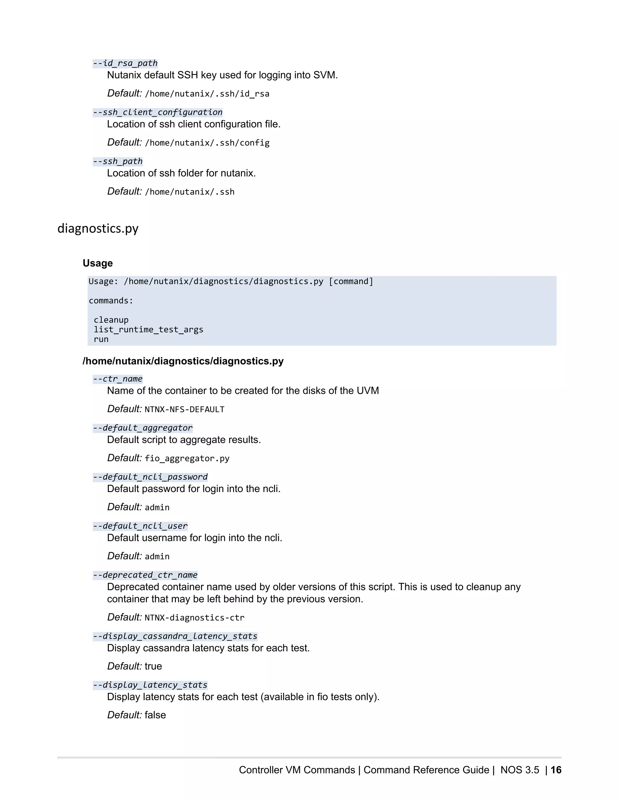 Controller VM Commands | Command Reference Guide | NOS 3.5 | 16
--id_rsa_path
Nutanix default SSH key used for logging into SVM.
Default: /home/nutanix/.ssh/id_rsa
--ssh_client_configuration
Location of ssh client configuration file.
Default: /home/nutanix/.ssh/config
--ssh_path
Location of ssh folder for nutanix.
Default: /home/nutanix/.ssh
diagnostics.py
Usage
Usage: /home/nutanix/diagnostics/diagnostics.py [command]
commands:
cleanup
list_runtime_test_args
run
/home/nutanix/diagnostics/diagnostics.py
--ctr_name
Name of the container to be created for the disks of the UVM
Default: NTNX-NFS-DEFAULT
--default_aggregator
Default script to aggregate results.
Default: fio_aggregator.py
--default_ncli_password
Default password for login into the ncli.
Default: admin
--default_ncli_user
Default username for login into the ncli.
Default: admin
--deprecated_ctr_name
Deprecated container name used by older versions of this script. This is used to cleanup any
container that may be left behind by the previous version.
Default: NTNX-diagnostics-ctr
--display_cassandra_latency_stats
Display cassandra latency stats for each test.
Default: true
--display_latency_stats
Display latency stats for each test (available in fio tests only).
Default: false
 