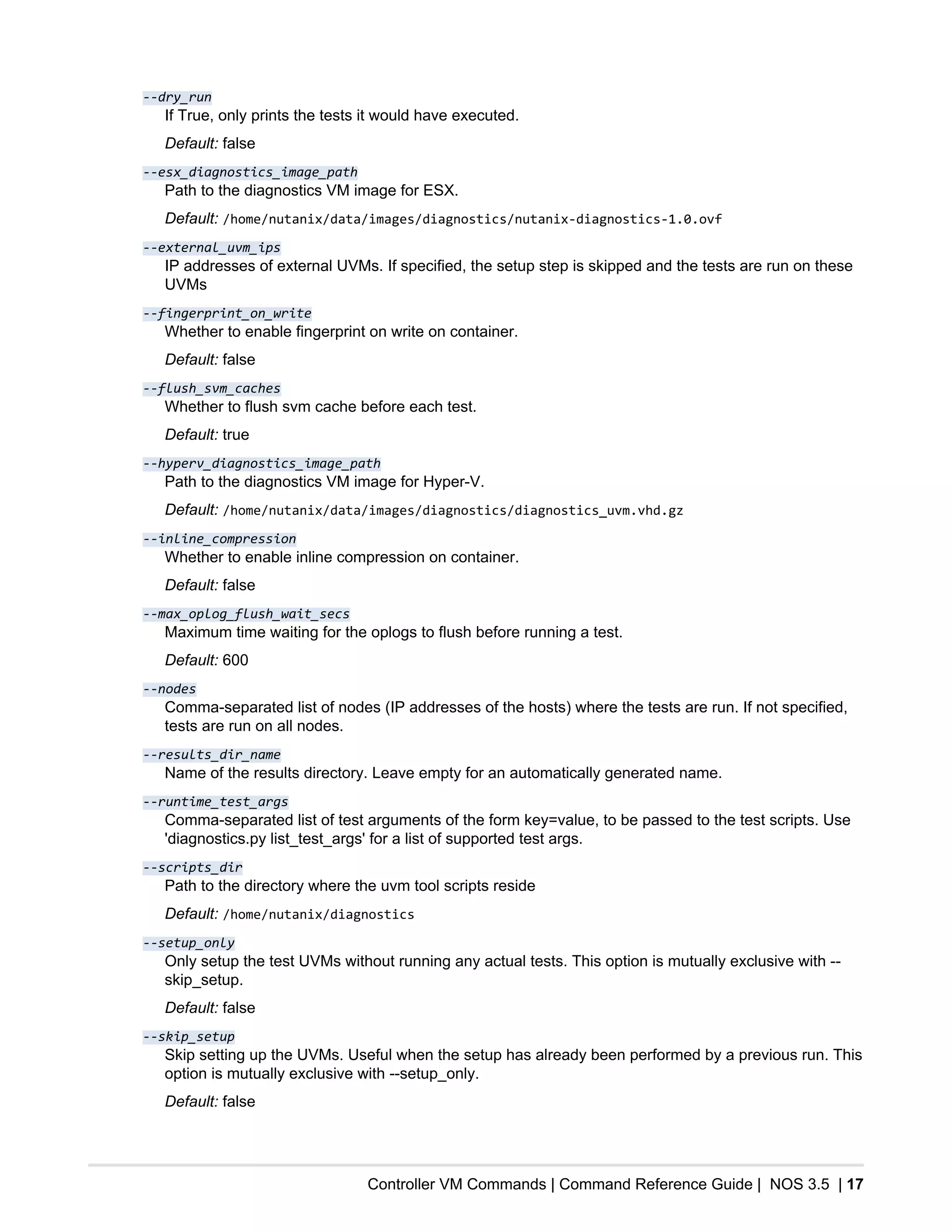 Controller VM Commands | Command Reference Guide | NOS 3.5 | 17
--dry_run
If True, only prints the tests it would have executed.
Default: false
--esx_diagnostics_image_path
Path to the diagnostics VM image for ESX.
Default: /home/nutanix/data/images/diagnostics/nutanix-diagnostics-1.0.ovf
--external_uvm_ips
IP addresses of external UVMs. If specified, the setup step is skipped and the tests are run on these
UVMs
--fingerprint_on_write
Whether to enable fingerprint on write on container.
Default: false
--flush_svm_caches
Whether to flush svm cache before each test.
Default: true
--hyperv_diagnostics_image_path
Path to the diagnostics VM image for Hyper-V.
Default: /home/nutanix/data/images/diagnostics/diagnostics_uvm.vhd.gz
--inline_compression
Whether to enable inline compression on container.
Default: false
--max_oplog_flush_wait_secs
Maximum time waiting for the oplogs to flush before running a test.
Default: 600
--nodes
Comma-separated list of nodes (IP addresses of the hosts) where the tests are run. If not specified,
tests are run on all nodes.
--results_dir_name
Name of the results directory. Leave empty for an automatically generated name.
--runtime_test_args
Comma-separated list of test arguments of the form key=value, to be passed to the test scripts. Use
'diagnostics.py list_test_args' for a list of supported test args.
--scripts_dir
Path to the directory where the uvm tool scripts reside
Default: /home/nutanix/diagnostics
--setup_only
Only setup the test UVMs without running any actual tests. This option is mutually exclusive with --
skip_setup.
Default: false
--skip_setup
Skip setting up the UVMs. Useful when the setup has already been performed by a previous run. This
option is mutually exclusive with --setup_only.
Default: false
 