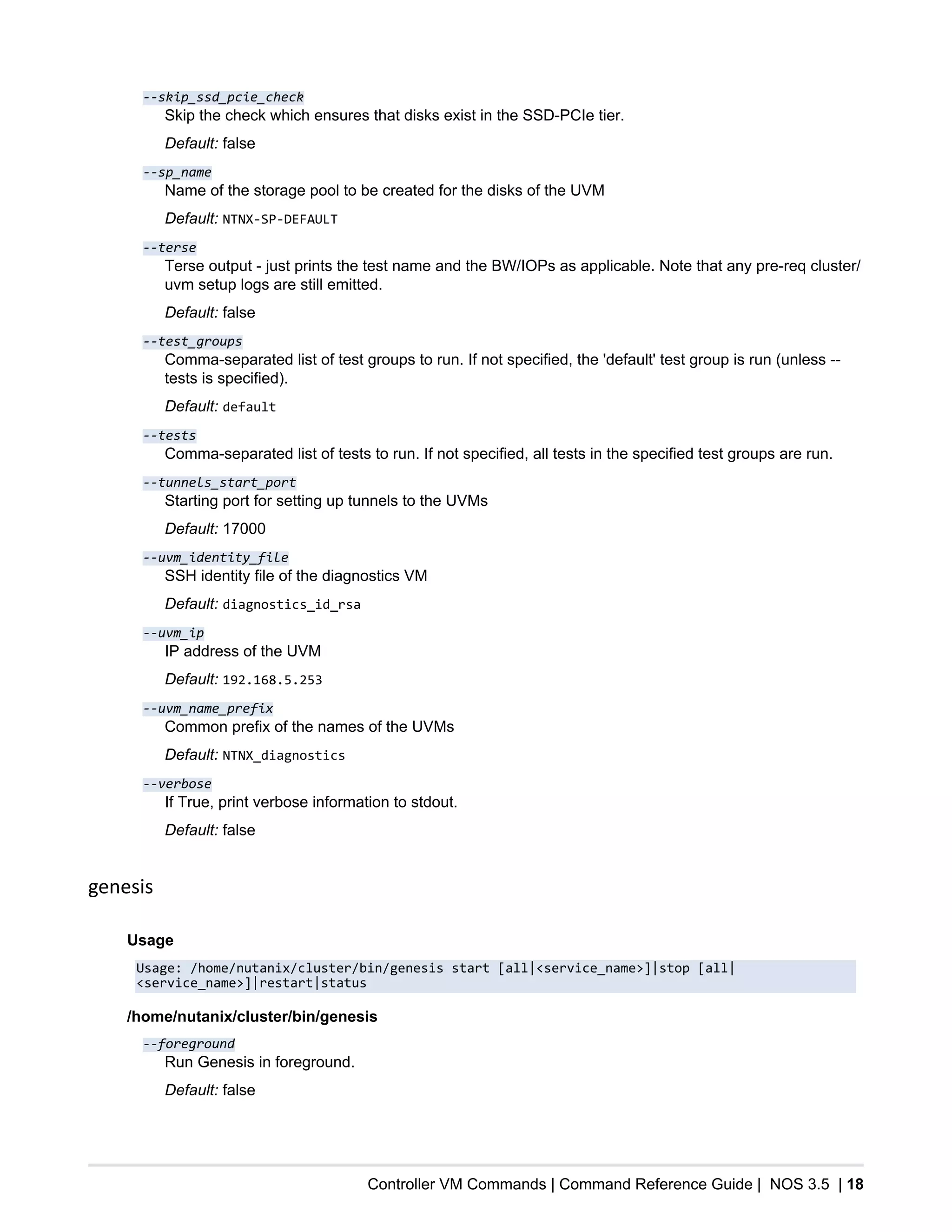 Controller VM Commands | Command Reference Guide | NOS 3.5 | 18
--skip_ssd_pcie_check
Skip the check which ensures that disks exist in the SSD-PCIe tier.
Default: false
--sp_name
Name of the storage pool to be created for the disks of the UVM
Default: NTNX-SP-DEFAULT
--terse
Terse output - just prints the test name and the BW/IOPs as applicable. Note that any pre-req cluster/
uvm setup logs are still emitted.
Default: false
--test_groups
Comma-separated list of test groups to run. If not specified, the 'default' test group is run (unless --
tests is specified).
Default: default
--tests
Comma-separated list of tests to run. If not specified, all tests in the specified test groups are run.
--tunnels_start_port
Starting port for setting up tunnels to the UVMs
Default: 17000
--uvm_identity_file
SSH identity file of the diagnostics VM
Default: diagnostics_id_rsa
--uvm_ip
IP address of the UVM
Default: 192.168.5.253
--uvm_name_prefix
Common prefix of the names of the UVMs
Default: NTNX_diagnostics
--verbose
If True, print verbose information to stdout.
Default: false
genesis
Usage
Usage: /home/nutanix/cluster/bin/genesis start [all|<service_name>]|stop [all|
<service_name>]|restart|status
/home/nutanix/cluster/bin/genesis
--foreground
Run Genesis in foreground.
Default: false
 