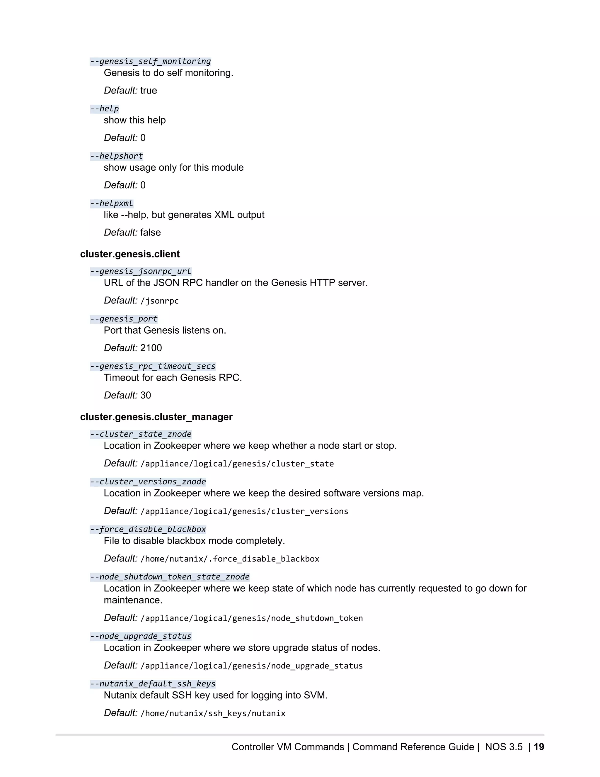 Controller VM Commands | Command Reference Guide | NOS 3.5 | 19
--genesis_self_monitoring
Genesis to do self monitoring.
Default: true
--help
show this help
Default: 0
--helpshort
show usage only for this module
Default: 0
--helpxml
like --help, but generates XML output
Default: false
cluster.genesis.client
--genesis_jsonrpc_url
URL of the JSON RPC handler on the Genesis HTTP server.
Default: /jsonrpc
--genesis_port
Port that Genesis listens on.
Default: 2100
--genesis_rpc_timeout_secs
Timeout for each Genesis RPC.
Default: 30
cluster.genesis.cluster_manager
--cluster_state_znode
Location in Zookeeper where we keep whether a node start or stop.
Default: /appliance/logical/genesis/cluster_state
--cluster_versions_znode
Location in Zookeeper where we keep the desired software versions map.
Default: /appliance/logical/genesis/cluster_versions
--force_disable_blackbox
File to disable blackbox mode completely.
Default: /home/nutanix/.force_disable_blackbox
--node_shutdown_token_state_znode
Location in Zookeeper where we keep state of which node has currently requested to go down for
maintenance.
Default: /appliance/logical/genesis/node_shutdown_token
--node_upgrade_status
Location in Zookeeper where we store upgrade status of nodes.
Default: /appliance/logical/genesis/node_upgrade_status
--nutanix_default_ssh_keys
Nutanix default SSH key used for logging into SVM.
Default: /home/nutanix/ssh_keys/nutanix
 
