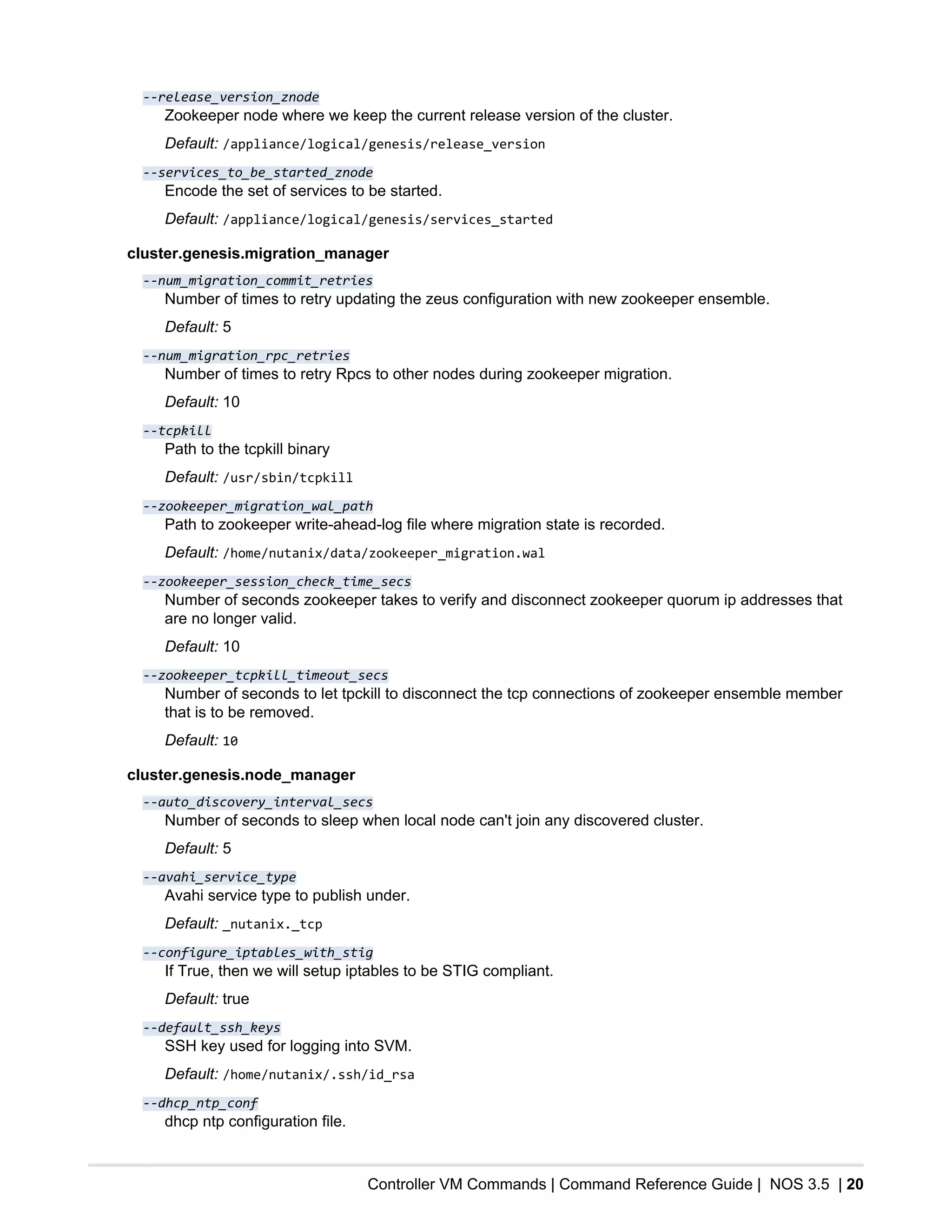 Controller VM Commands | Command Reference Guide | NOS 3.5 | 20
--release_version_znode
Zookeeper node where we keep the current release version of the cluster.
Default: /appliance/logical/genesis/release_version
--services_to_be_started_znode
Encode the set of services to be started.
Default: /appliance/logical/genesis/services_started
cluster.genesis.migration_manager
--num_migration_commit_retries
Number of times to retry updating the zeus configuration with new zookeeper ensemble.
Default: 5
--num_migration_rpc_retries
Number of times to retry Rpcs to other nodes during zookeeper migration.
Default: 10
--tcpkill
Path to the tcpkill binary
Default: /usr/sbin/tcpkill
--zookeeper_migration_wal_path
Path to zookeeper write-ahead-log file where migration state is recorded.
Default: /home/nutanix/data/zookeeper_migration.wal
--zookeeper_session_check_time_secs
Number of seconds zookeeper takes to verify and disconnect zookeeper quorum ip addresses that
are no longer valid.
Default: 10
--zookeeper_tcpkill_timeout_secs
Number of seconds to let tpckill to disconnect the tcp connections of zookeeper ensemble member
that is to be removed.
Default: 10
cluster.genesis.node_manager
--auto_discovery_interval_secs
Number of seconds to sleep when local node can't join any discovered cluster.
Default: 5
--avahi_service_type
Avahi service type to publish under.
Default: _nutanix._tcp
--configure_iptables_with_stig
If True, then we will setup iptables to be STIG compliant.
Default: true
--default_ssh_keys
SSH key used for logging into SVM.
Default: /home/nutanix/.ssh/id_rsa
--dhcp_ntp_conf
dhcp ntp configuration file.
 