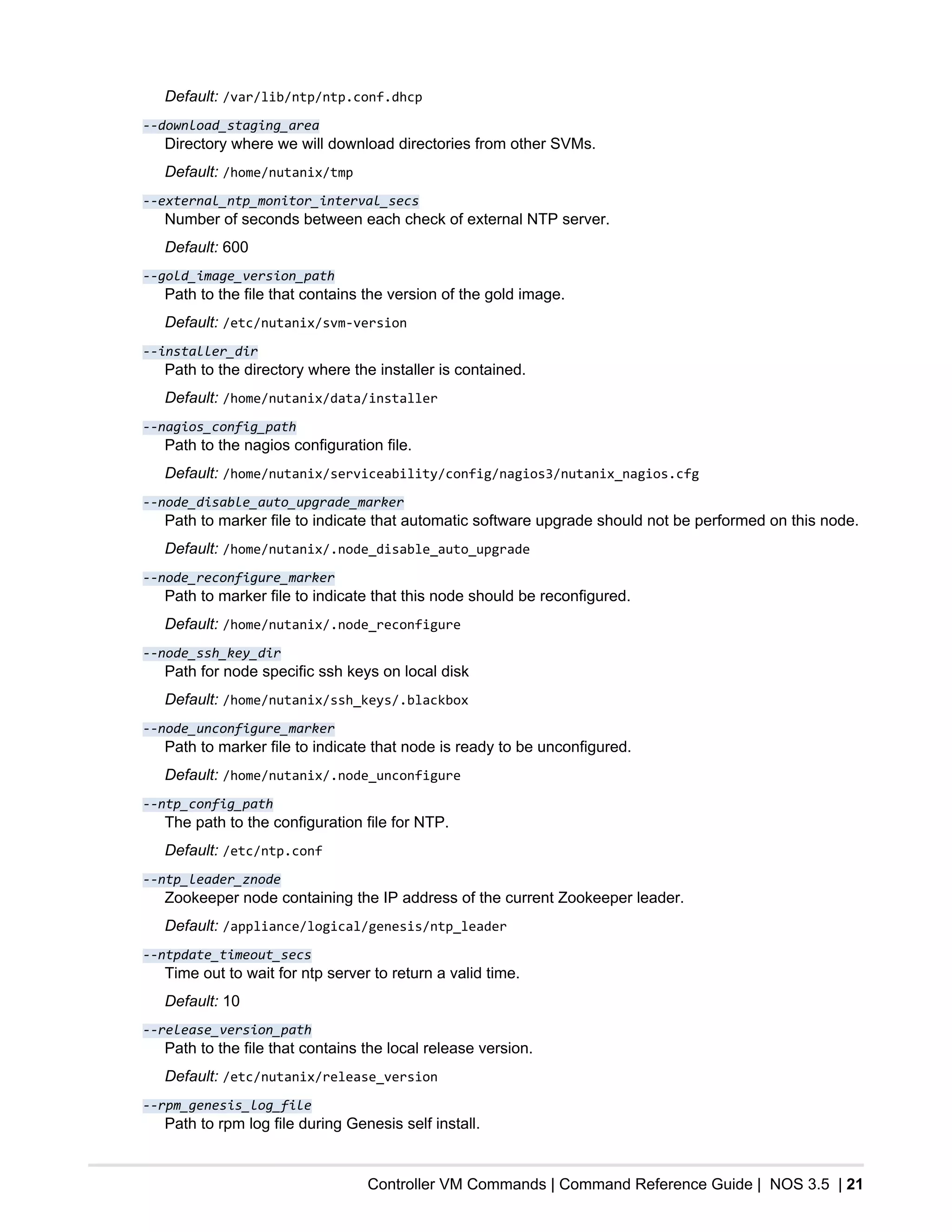 Controller VM Commands | Command Reference Guide | NOS 3.5 | 21
Default: /var/lib/ntp/ntp.conf.dhcp
--download_staging_area
Directory where we will download directories from other SVMs.
Default: /home/nutanix/tmp
--external_ntp_monitor_interval_secs
Number of seconds between each check of external NTP server.
Default: 600
--gold_image_version_path
Path to the file that contains the version of the gold image.
Default: /etc/nutanix/svm-version
--installer_dir
Path to the directory where the installer is contained.
Default: /home/nutanix/data/installer
--nagios_config_path
Path to the nagios configuration file.
Default: /home/nutanix/serviceability/config/nagios3/nutanix_nagios.cfg
--node_disable_auto_upgrade_marker
Path to marker file to indicate that automatic software upgrade should not be performed on this node.
Default: /home/nutanix/.node_disable_auto_upgrade
--node_reconfigure_marker
Path to marker file to indicate that this node should be reconfigured.
Default: /home/nutanix/.node_reconfigure
--node_ssh_key_dir
Path for node specific ssh keys on local disk
Default: /home/nutanix/ssh_keys/.blackbox
--node_unconfigure_marker
Path to marker file to indicate that node is ready to be unconfigured.
Default: /home/nutanix/.node_unconfigure
--ntp_config_path
The path to the configuration file for NTP.
Default: /etc/ntp.conf
--ntp_leader_znode
Zookeeper node containing the IP address of the current Zookeeper leader.
Default: /appliance/logical/genesis/ntp_leader
--ntpdate_timeout_secs
Time out to wait for ntp server to return a valid time.
Default: 10
--release_version_path
Path to the file that contains the local release version.
Default: /etc/nutanix/release_version
--rpm_genesis_log_file
Path to rpm log file during Genesis self install.
 
