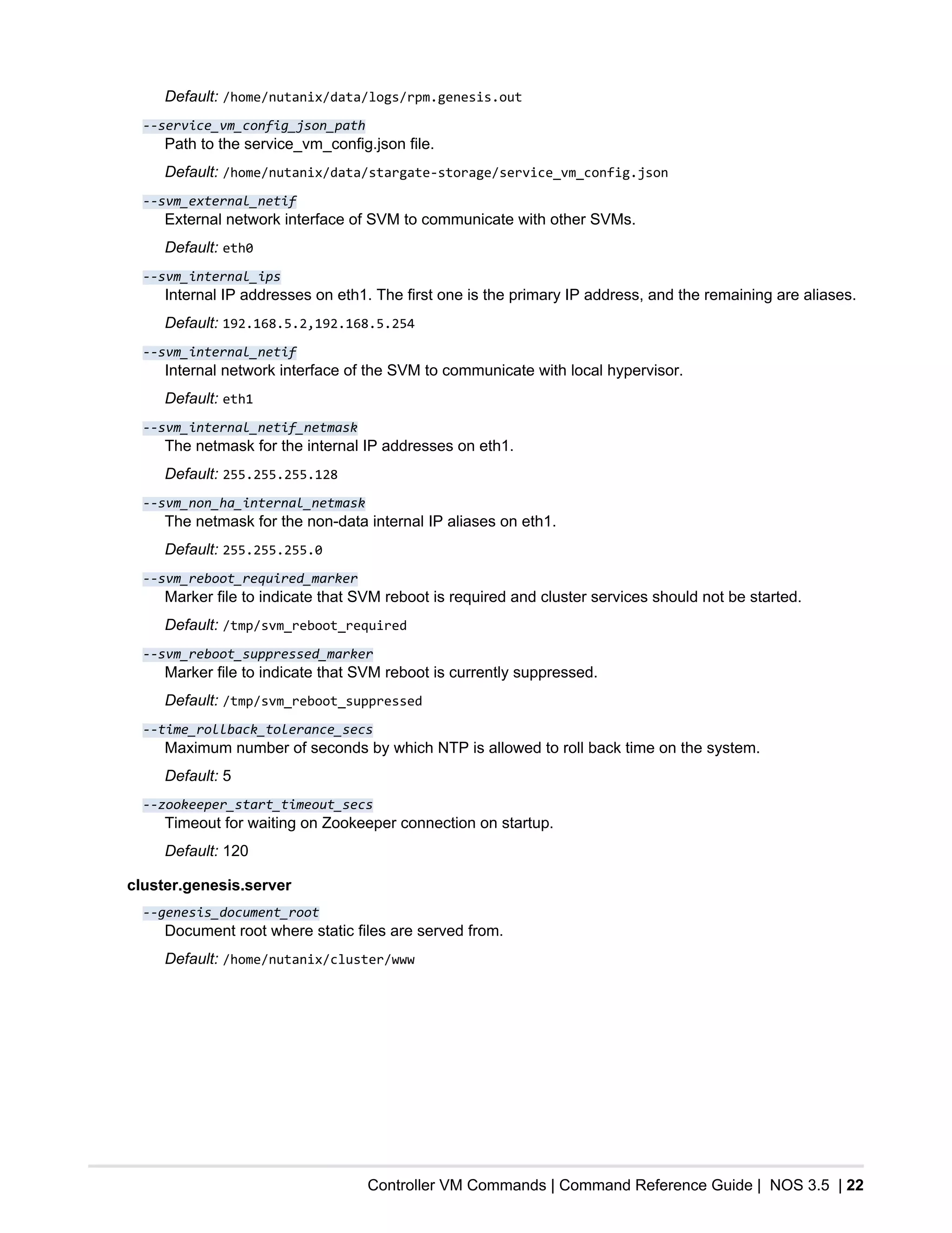 Controller VM Commands | Command Reference Guide | NOS 3.5 | 22
Default: /home/nutanix/data/logs/rpm.genesis.out
--service_vm_config_json_path
Path to the service_vm_config.json file.
Default: /home/nutanix/data/stargate-storage/service_vm_config.json
--svm_external_netif
External network interface of SVM to communicate with other SVMs.
Default: eth0
--svm_internal_ips
Internal IP addresses on eth1. The first one is the primary IP address, and the remaining are aliases.
Default: 192.168.5.2,192.168.5.254
--svm_internal_netif
Internal network interface of the SVM to communicate with local hypervisor.
Default: eth1
--svm_internal_netif_netmask
The netmask for the internal IP addresses on eth1.
Default: 255.255.255.128
--svm_non_ha_internal_netmask
The netmask for the non-data internal IP aliases on eth1.
Default: 255.255.255.0
--svm_reboot_required_marker
Marker file to indicate that SVM reboot is required and cluster services should not be started.
Default: /tmp/svm_reboot_required
--svm_reboot_suppressed_marker
Marker file to indicate that SVM reboot is currently suppressed.
Default: /tmp/svm_reboot_suppressed
--time_rollback_tolerance_secs
Maximum number of seconds by which NTP is allowed to roll back time on the system.
Default: 5
--zookeeper_start_timeout_secs
Timeout for waiting on Zookeeper connection on startup.
Default: 120
cluster.genesis.server
--genesis_document_root
Document root where static files are served from.
Default: /home/nutanix/cluster/www
 