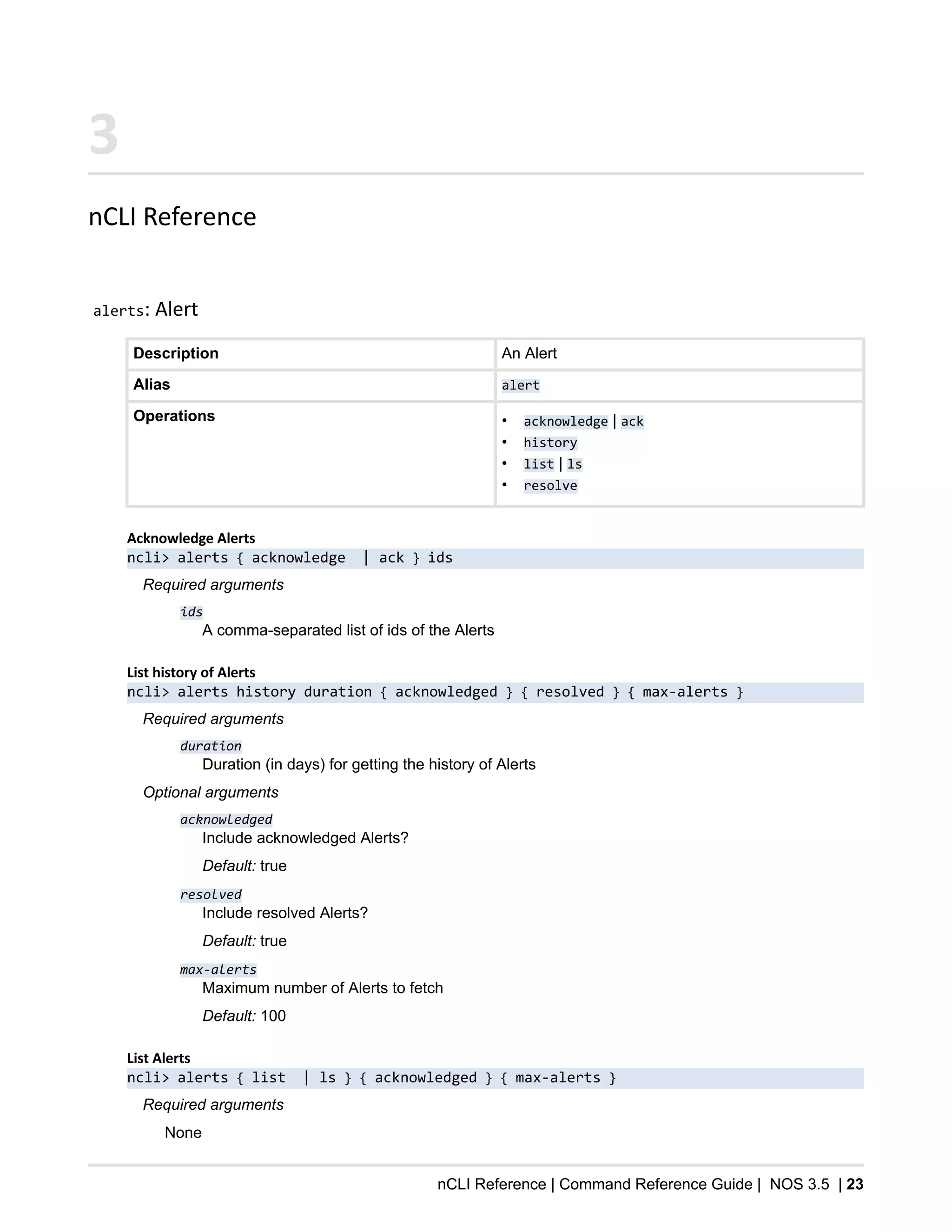 nCLI Reference | Command Reference Guide | NOS 3.5 | 23
3
nCLI Reference
alerts: Alert
Description An Alert
Alias alert
Operations • acknowledge | ack
• history
• list | ls
• resolve
Acknowledge Alerts
ncli> alerts { acknowledge | ack } ids
Required arguments
ids
A comma-separated list of ids of the Alerts
List history of Alerts
ncli> alerts history duration { acknowledged } { resolved } { max-alerts }
Required arguments
duration
Duration (in days) for getting the history of Alerts
Optional arguments
acknowledged
Include acknowledged Alerts?
Default: true
resolved
Include resolved Alerts?
Default: true
max-alerts
Maximum number of Alerts to fetch
Default: 100
List Alerts
ncli> alerts { list | ls } { acknowledged } { max-alerts }
Required arguments
None
 