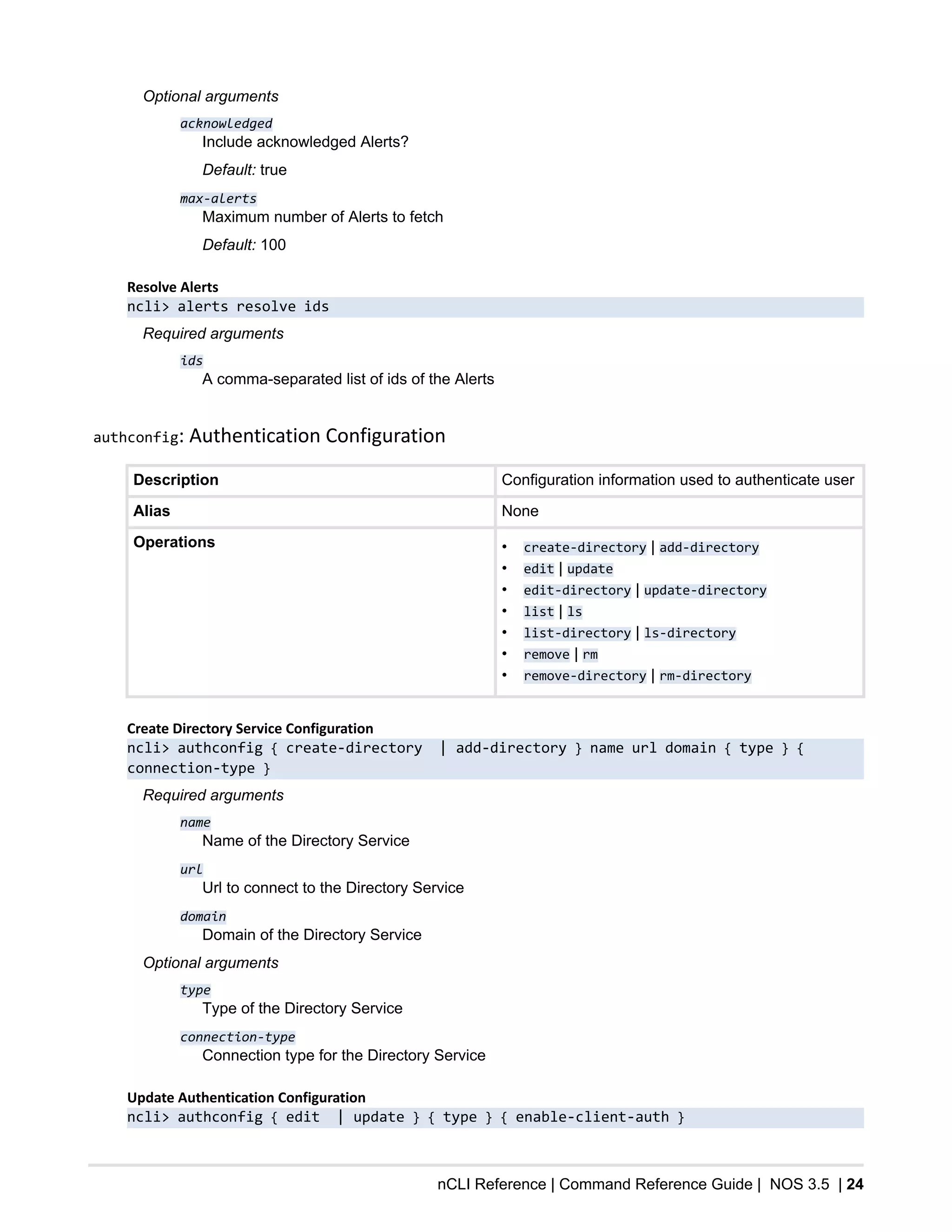 nCLI Reference | Command Reference Guide | NOS 3.5 | 24
Optional arguments
acknowledged
Include acknowledged Alerts?
Default: true
max-alerts
Maximum number of Alerts to fetch
Default: 100
Resolve Alerts
ncli> alerts resolve ids
Required arguments
ids
A comma-separated list of ids of the Alerts
authconfig: Authentication Configuration
Description Configuration information used to authenticate user
Alias None
Operations • create-directory | add-directory
• edit | update
• edit-directory | update-directory
• list | ls
• list-directory | ls-directory
• remove | rm
• remove-directory | rm-directory
Create Directory Service Configuration
ncli> authconfig { create-directory | add-directory } name url domain { type } {
connection-type }
Required arguments
name
Name of the Directory Service
url
Url to connect to the Directory Service
domain
Domain of the Directory Service
Optional arguments
type
Type of the Directory Service
connection-type
Connection type for the Directory Service
Update Authentication Configuration
ncli> authconfig { edit | update } { type } { enable-client-auth }
 