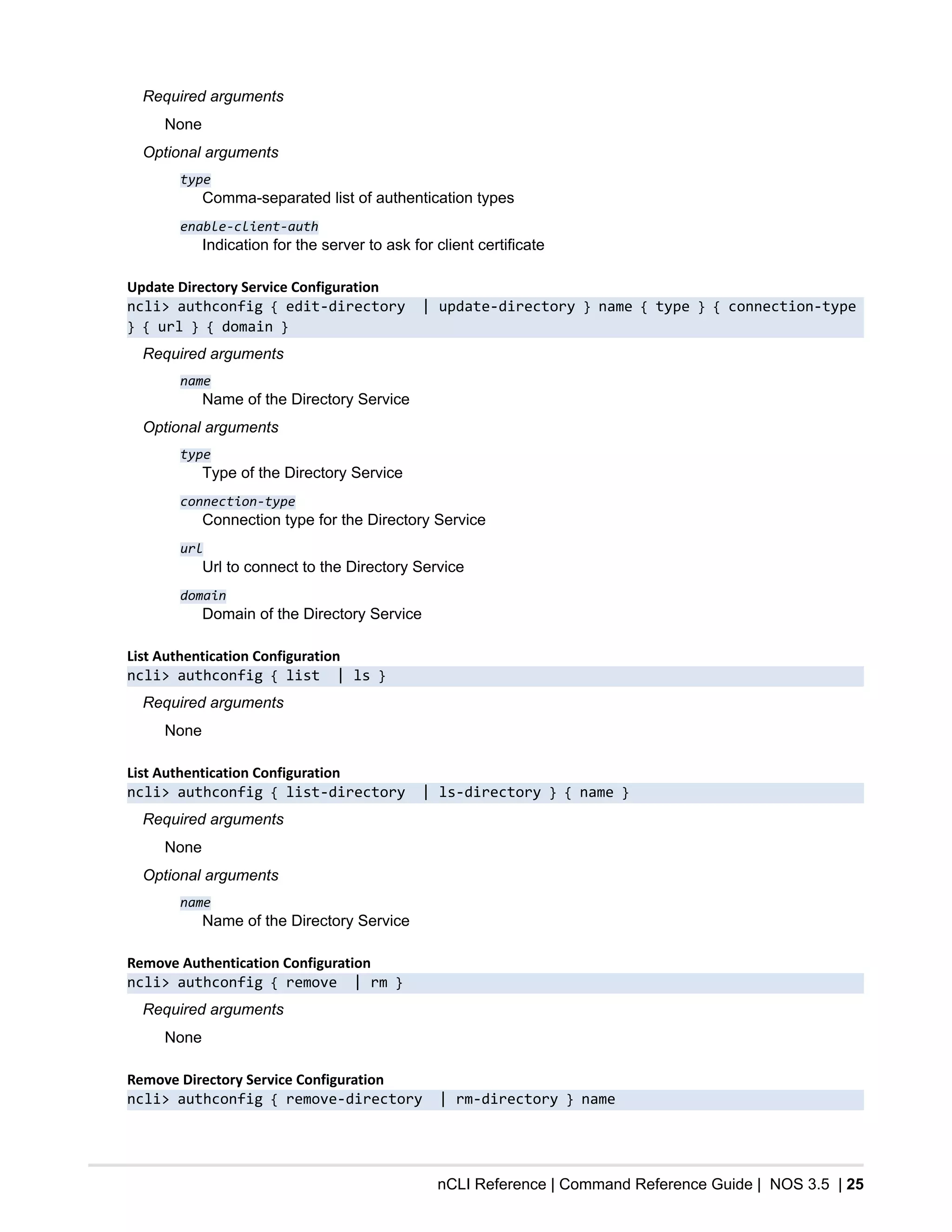 nCLI Reference | Command Reference Guide | NOS 3.5 | 25
Required arguments
None
Optional arguments
type
Comma-separated list of authentication types
enable-client-auth
Indication for the server to ask for client certificate
Update Directory Service Configuration
ncli> authconfig { edit-directory | update-directory } name { type } { connection-type
} { url } { domain }
Required arguments
name
Name of the Directory Service
Optional arguments
type
Type of the Directory Service
connection-type
Connection type for the Directory Service
url
Url to connect to the Directory Service
domain
Domain of the Directory Service
List Authentication Configuration
ncli> authconfig { list | ls }
Required arguments
None
List Authentication Configuration
ncli> authconfig { list-directory | ls-directory } { name }
Required arguments
None
Optional arguments
name
Name of the Directory Service
Remove Authentication Configuration
ncli> authconfig { remove | rm }
Required arguments
None
Remove Directory Service Configuration
ncli> authconfig { remove-directory | rm-directory } name
 